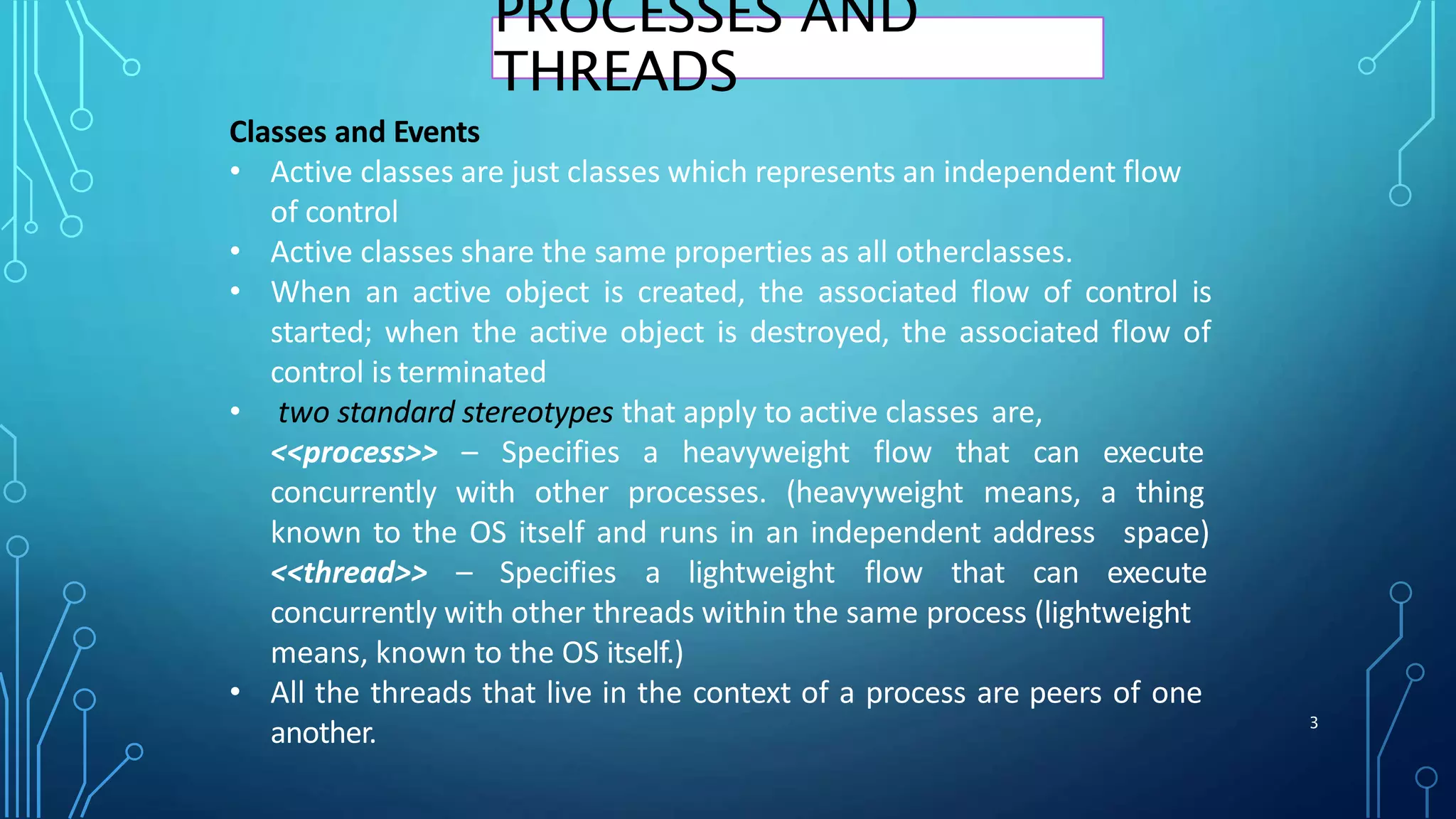 Classes and Events
• Active classes are just classes which represents an independent flow
of control
• Active classes share the same properties as all otherclasses.
• When an active object is created, the associated flow of control is
started; when the active object is destroyed, the associated flow of
control is terminated
• two standard stereotypes that apply to active classes are,
<<process>> – Specifies a heavyweight flow that can execute
concurrently with other processes. (heavyweight means, a thing
3
known to the OS itself and runs in an independent address
<<thread>> – Specifies a lightweight flow that can
space)
execute
concurrently with other threads within the same process (lightweight
means, known to the OS itself.)
• All the threads that live in the context of a process are peers of one
another.
PROCESSES AND
THREADS
 