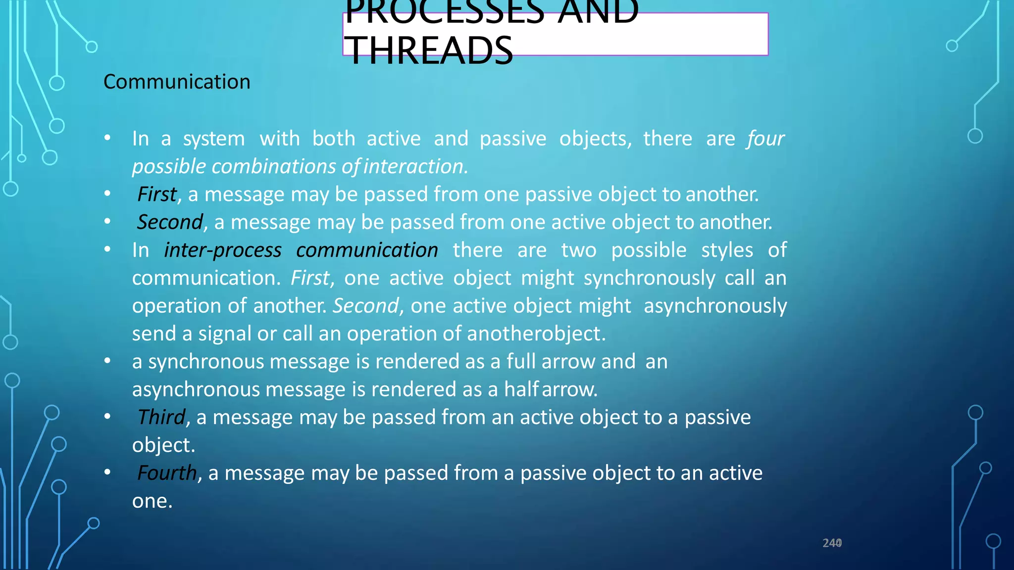 Communication
• In a system with both active and passive objects, there are four
possible combinations ofinteraction.
• First, a message may be passed from one passive object to another.
• Second, a message may be passed from one active object to another.
• In inter-process communication there are two possible styles of
communication. First, one active object might synchronously call an
operation of another. Second, one active object might asynchronously
send a signal or call an operation of anotherobject.
• a synchronous message is rendered as a full arrow and an
asynchronous message is rendered as a halfarrow.
• Third, a message may be passed from an active object to a passive
object.
• Fourth, a message may be passed from a passive object to an active
one.
2
24
44
0
PROCESSES AND
THREADS
 