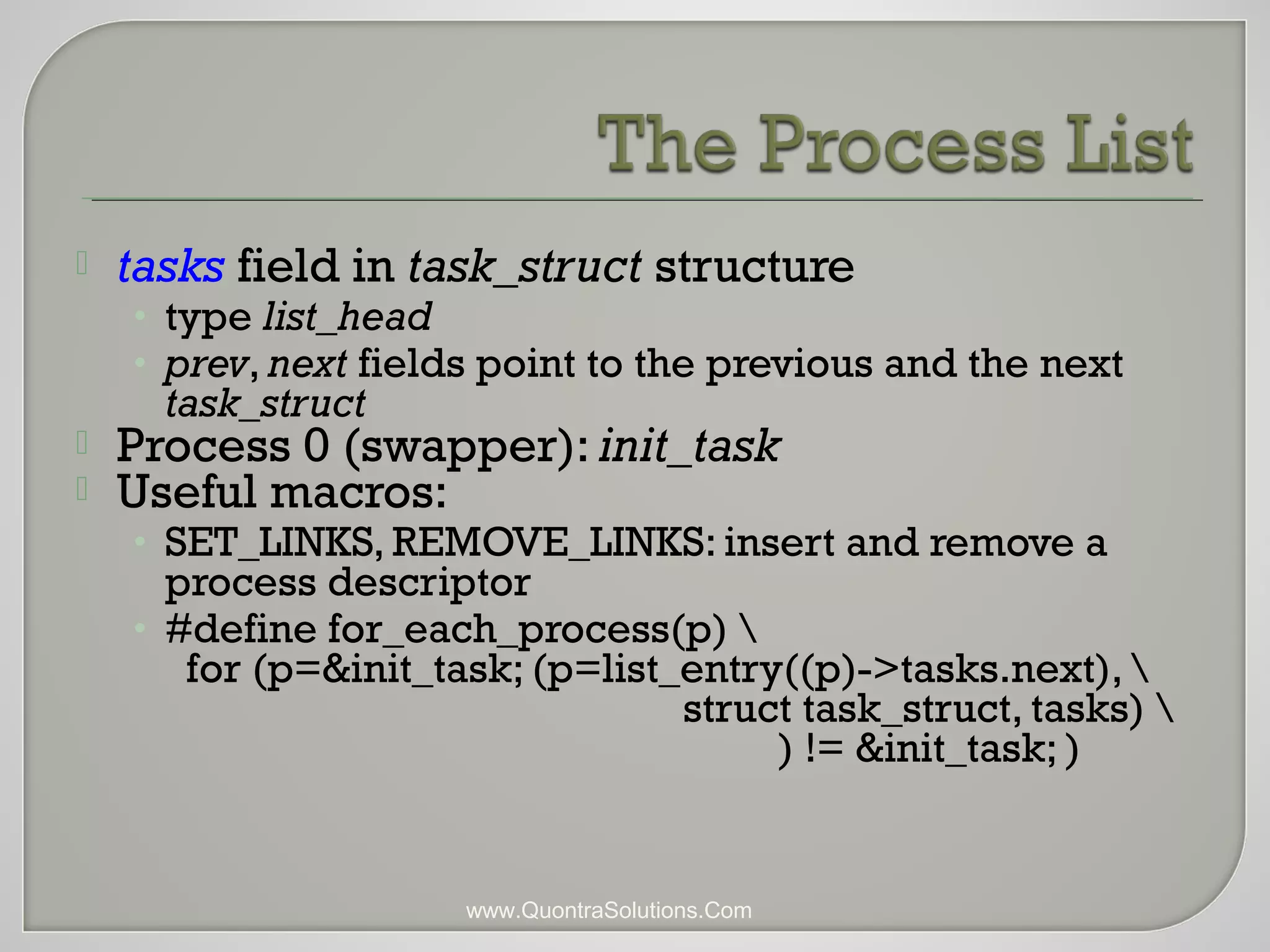  tasks field in task_struct structure 
• type list_head 
• prev, next fields point to the previous and the next 
task_struct 
 Process 0 (swapper): init_task 
 Useful macros: 
• SET_LINKS, REMOVE_LINKS: insert and remove a 
process descriptor 
• #define for_each_process(p)  
for (p=&init_task; (p=list_entry((p)->tasks.next),  
struct task_struct, tasks)  
) != &init_task; ) 
www.QuontraSolutions.Com 
 