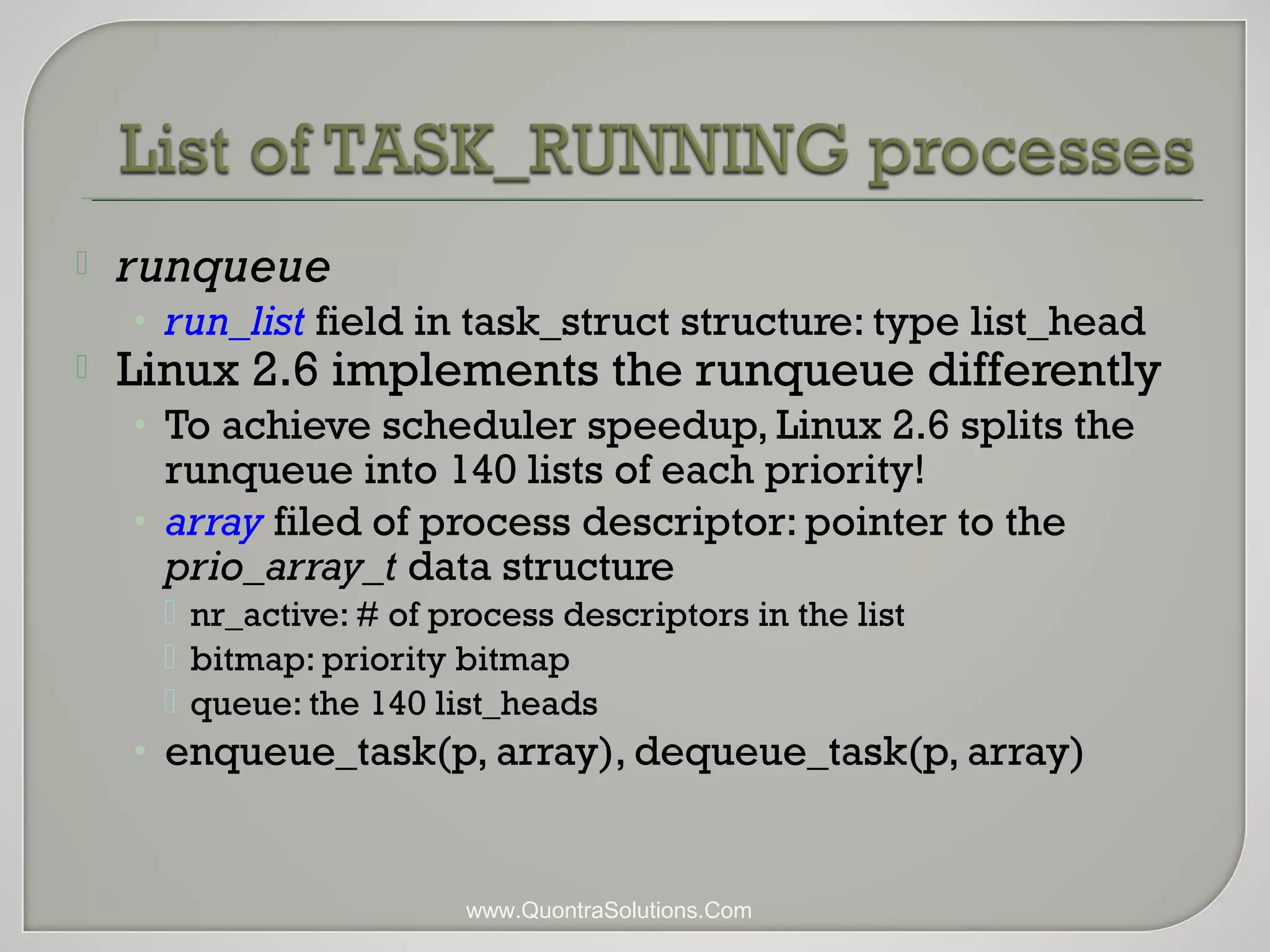  runqueue 
• run_list field in task_struct structure: type list_head 
 Linux 2.6 implements the runqueue differently 
• To achieve scheduler speedup, Linux 2.6 splits the 
runqueue into 140 lists of each priority! 
• array filed of process descriptor: pointer to the 
prio_array_t data structure 
 nr_active: # of process descriptors in the list 
 bitmap: priority bitmap 
 queue: the 140 list_heads 
• enqueue_task(p, array), dequeue_task(p, array) 
www.QuontraSolutions.Com 
 