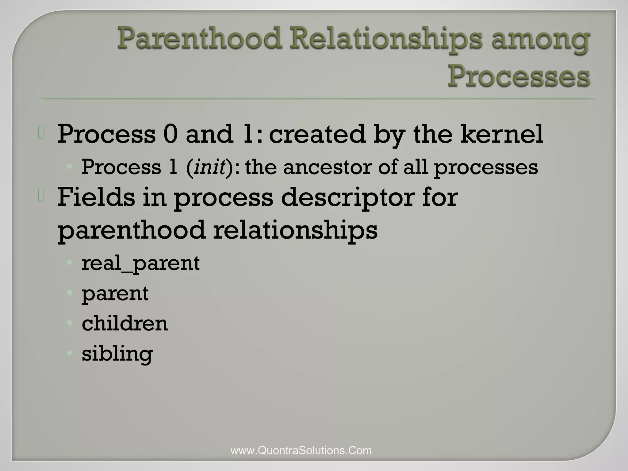 Process 0 and 1: created by the kernel 
• Process 1 (init): the ancestor of all processes 
 Fields in process descriptor for 
parenthood relationships 
• real_parent 
• parent 
• children 
• sibling 
www.QuontraSolutions.Com 
 