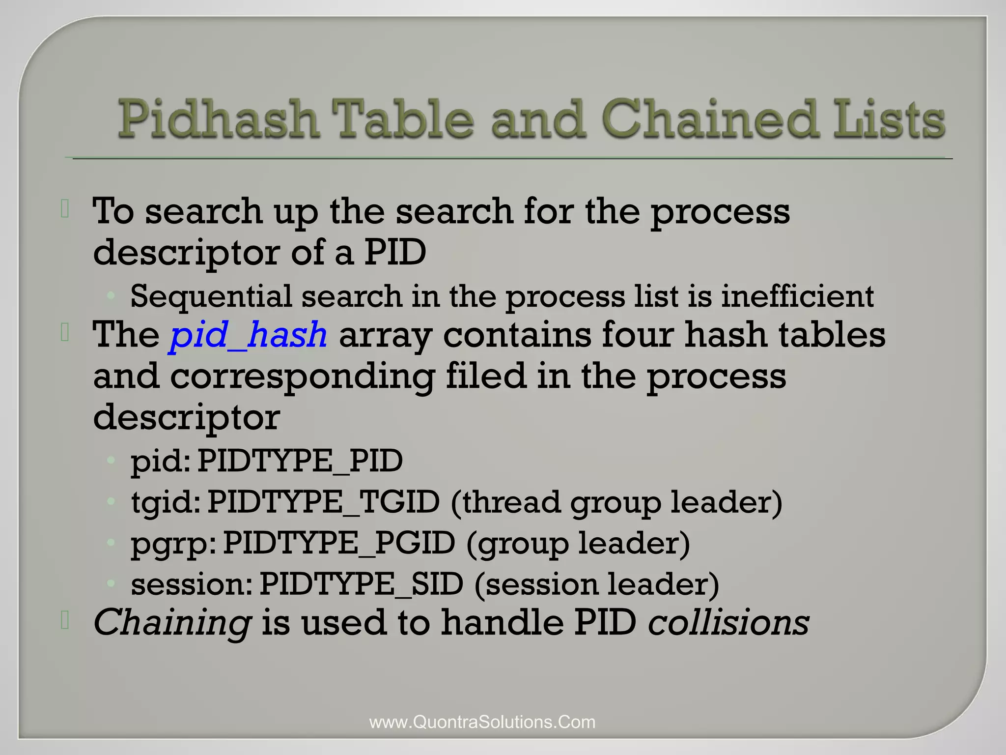 To search up the search for the process 
descriptor of a PID 
• Sequential search in the process list is inefficient 
 The pid_hash array contains four hash tables 
and corresponding filed in the process 
descriptor 
• pid: PIDTYPE_PID 
• tgid: PIDTYPE_TGID (thread group leader) 
• pgrp: PIDTYPE_PGID (group leader) 
• session: PIDTYPE_SID (session leader) 
 Chaining is used to handle PID collisions 
www.QuontraSolutions.Com 
 