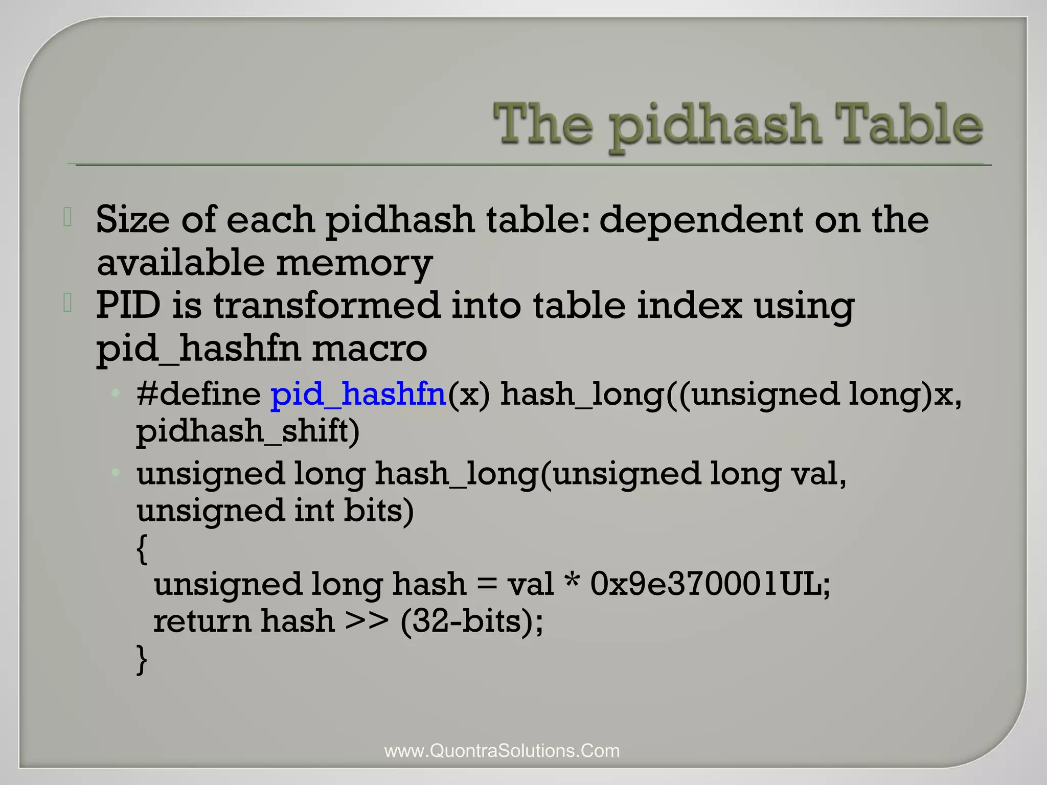  Size of each pidhash table: dependent on the 
available memory 
 PID is transformed into table index using 
pid_hashfn macro 
• #define pid_hashfn(x) hash_long((unsigned long)x, 
pidhash_shift) 
• unsigned long hash_long(unsigned long val, 
unsigned int bits) 
{ 
unsigned long hash = val * 0x9e370001UL; 
return hash >> (32-bits); 
} 
www.QuontraSolutions.Com 
 