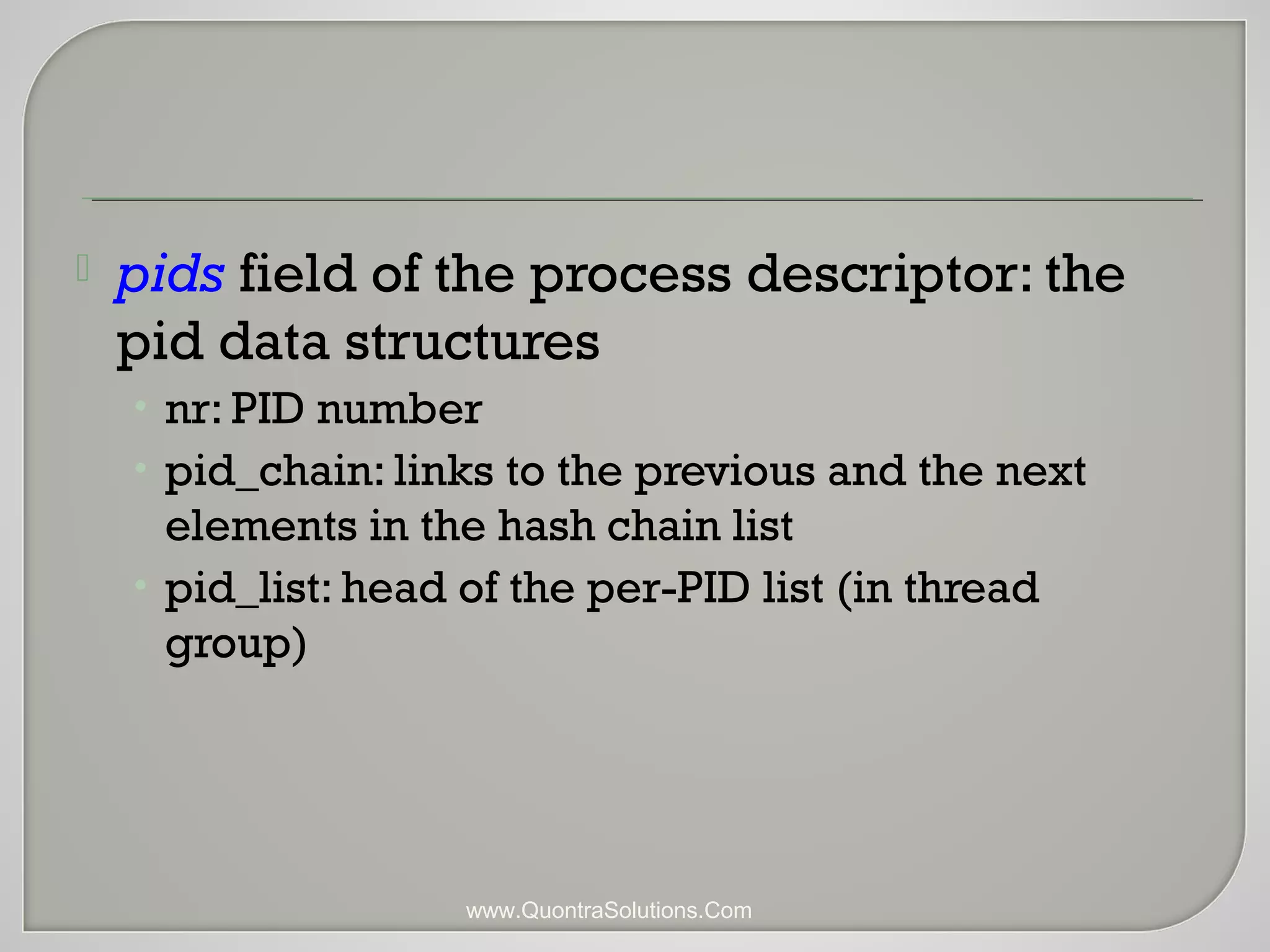  pids field of the process descriptor: the 
pid data structures 
• nr: PID number 
• pid_chain: links to the previous and the next 
elements in the hash chain list 
• pid_list: head of the per-PID list (in thread 
group) 
www.QuontraSolutions.Com 
 