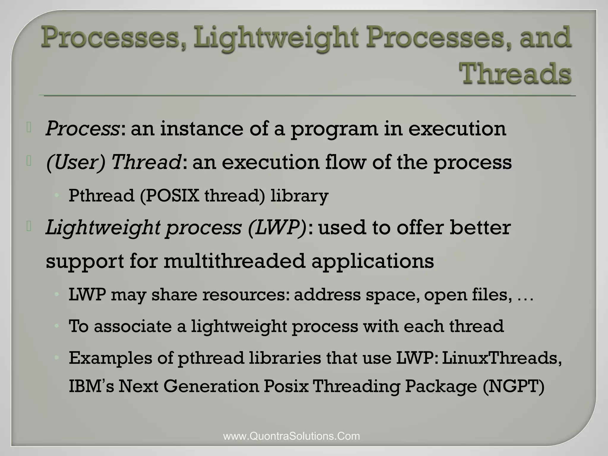  Process: an instance of a program in execution 
 (User) Thread: an execution flow of the process 
• Pthread (POSIX thread) library 
 Lightweight process (LWP): used to offer better 
support for multithreaded applications 
• LWP may share resources: address space, open files, … 
• To associate a lightweight process with each thread 
• Examples of pthread libraries that use LWP: LinuxThreads, 
IBM’s Next Generation Posix Threading Package (NGPT) 
www.QuontraSolutions.Com 
 