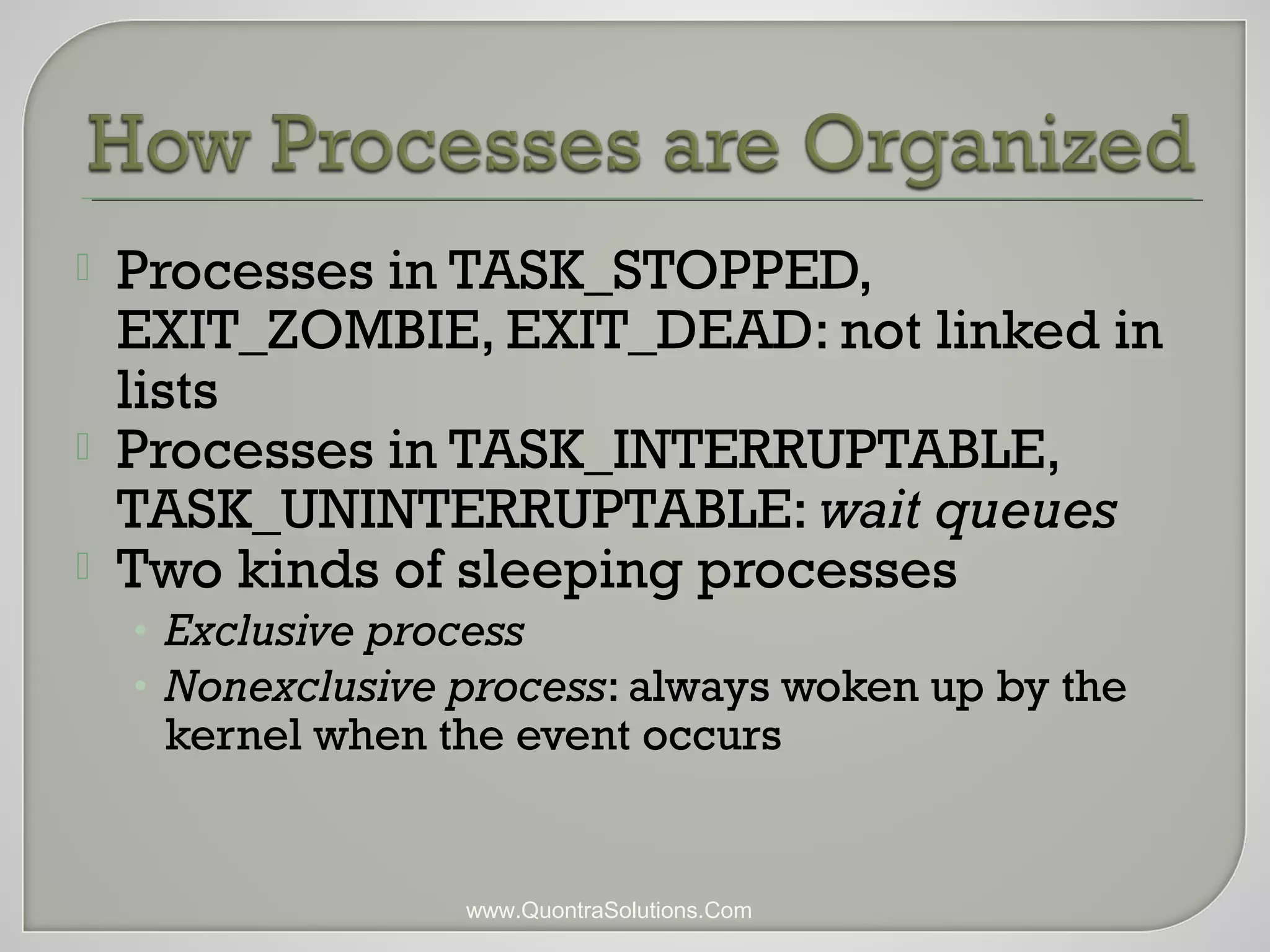  Processes in TASK_STOPPED, 
EXIT_ZOMBIE, EXIT_DEAD: not linked in 
lists 
 Processes in TASK_INTERRUPTABLE, 
TASK_UNINTERRUPTABLE: wait queues 
 Two kinds of sleeping processes 
• Exclusive process 
• Nonexclusive process: always woken up by the 
kernel when the event occurs 
www.QuontraSolutions.Com 
 