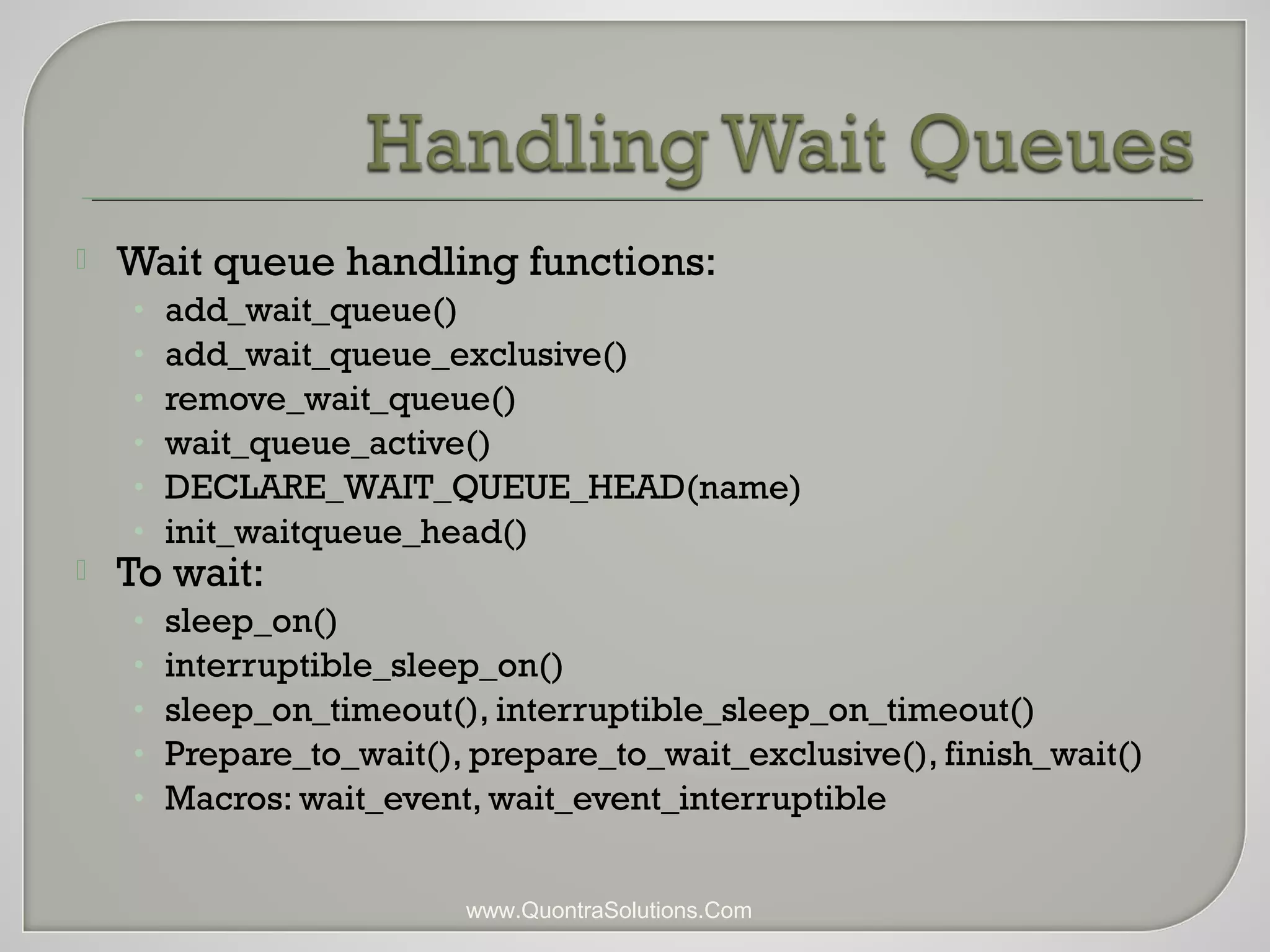  Wait queue handling functions: 
• add_wait_queue() 
• add_wait_queue_exclusive() 
• remove_wait_queue() 
• wait_queue_active() 
• DECLARE_WAIT_QUEUE_HEAD(name) 
• init_waitqueue_head() 
 To wait: 
• sleep_on() 
• interruptible_sleep_on() 
• sleep_on_timeout(), interruptible_sleep_on_timeout() 
• Prepare_to_wait(), prepare_to_wait_exclusive(), finish_wait() 
• Macros: wait_event, wait_event_interruptible 
www.QuontraSolutions.Com 
 