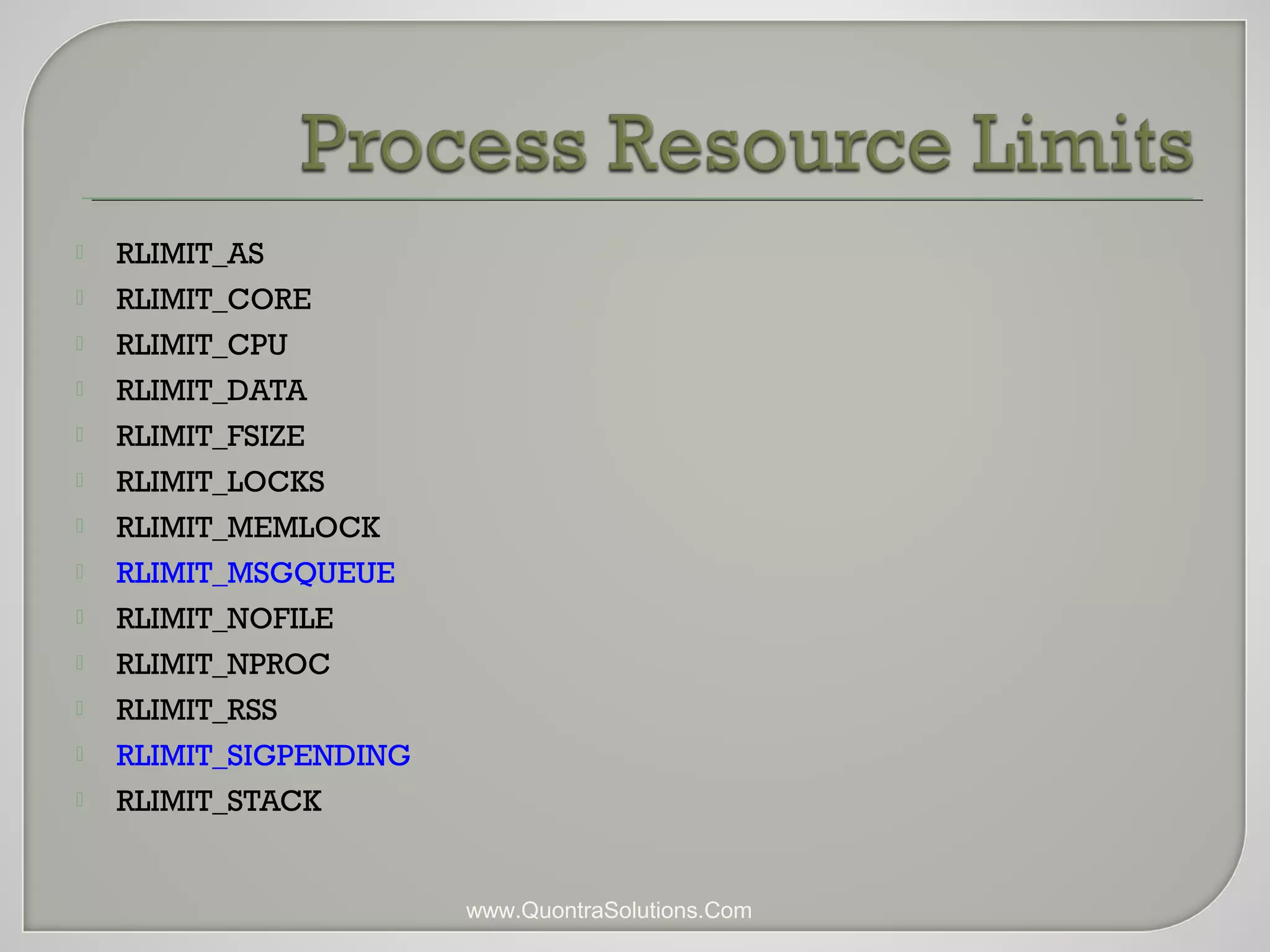  RLIMIT_AS 
 RLIMIT_CORE 
 RLIMIT_CPU 
 RLIMIT_DATA 
 RLIMIT_FSIZE 
 RLIMIT_LOCKS 
 RLIMIT_MEMLOCK 
 RLIMIT_MSGQUEUE 
 RLIMIT_NOFILE 
 RLIMIT_NPROC 
 RLIMIT_RSS 
 RLIMIT_SIGPENDING 
 RLIMIT_STACK 
www.QuontraSolutions.Com 
 