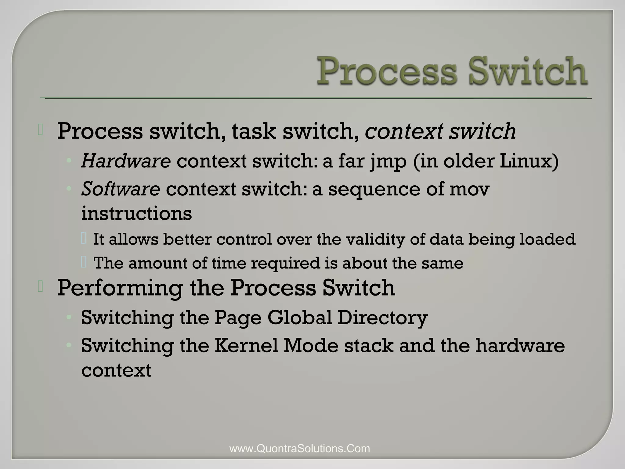  Process switch, task switch, context switch 
• Hardware context switch: a far jmp (in older Linux) 
• Software context switch: a sequence of mov 
instructions 
 It allows better control over the validity of data being loaded 
 The amount of time required is about the same 
 Performing the Process Switch 
• Switching the Page Global Directory 
• Switching the Kernel Mode stack and the hardware 
context 
www.QuontraSolutions.Com 
 