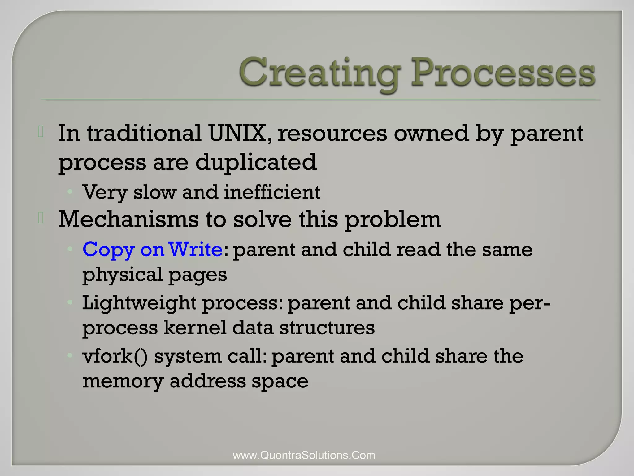  In traditional UNIX, resources owned by parent 
process are duplicated 
• Very slow and inefficient 
 Mechanisms to solve this problem 
• Copy on Write: parent and child read the same 
physical pages 
• Lightweight process: parent and child share per-process 
kernel data structures 
• vfork() system call: parent and child share the 
memory address space 
www.QuontraSolutions.Com 
 