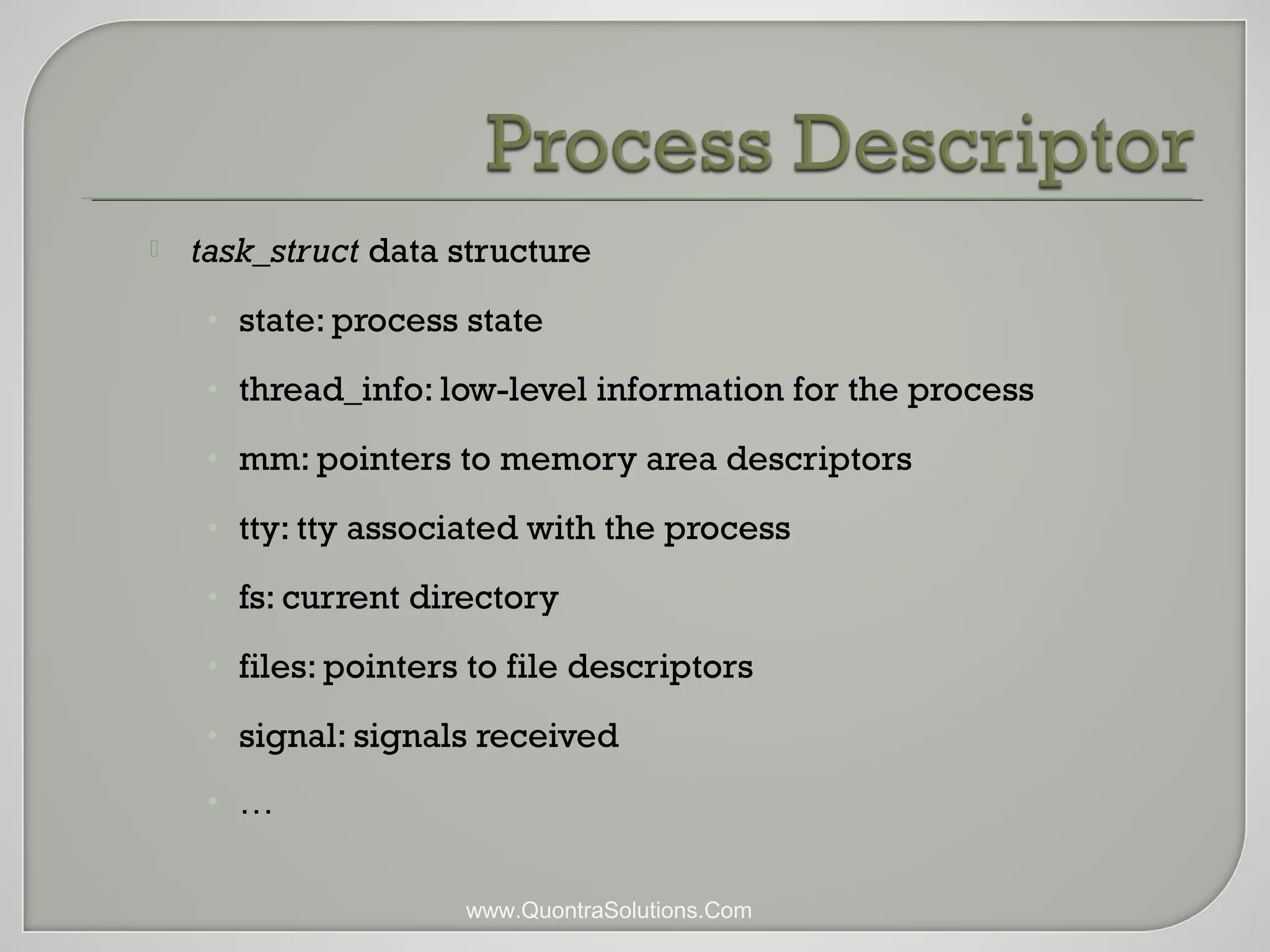 task_struct data structure 
• state: process state 
• thread_info: low-level information for the process 
• mm: pointers to memory area descriptors 
• tty: tty associated with the process 
• fs: current directory 
• files: pointers to file descriptors 
• signal: signals received 
• … 
www.QuontraSolutions.Com 
 