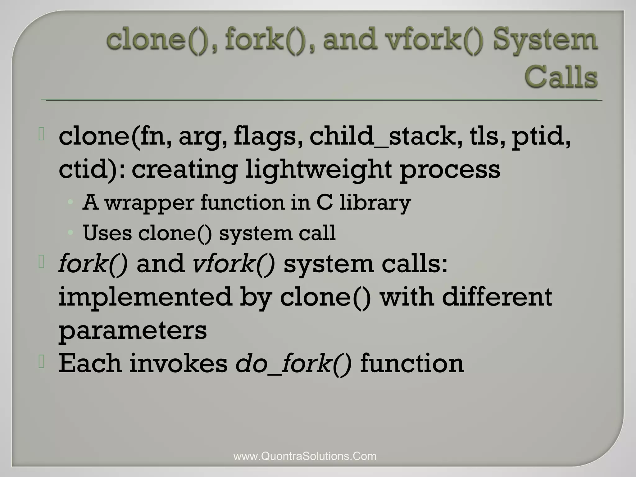  clone(fn, arg, flags, child_stack, tls, ptid, 
ctid): creating lightweight process 
• A wrapper function in C library 
• Uses clone() system call 
 fork() and vfork() system calls: 
implemented by clone() with different 
parameters 
 Each invokes do_fork() function 
www.QuontraSolutions.Com 
 