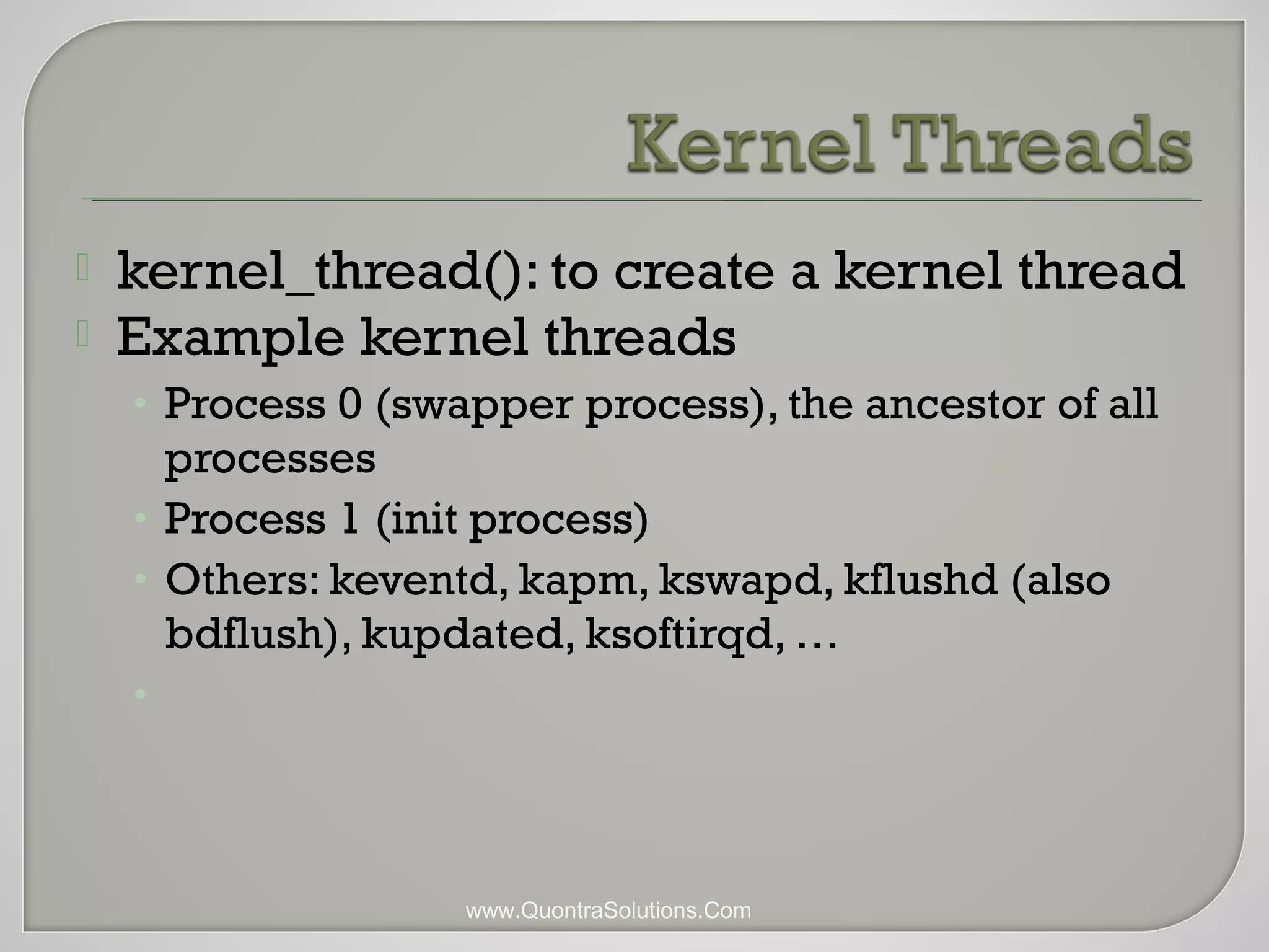  kernel_thread(): to create a kernel thread 
 Example kernel threads 
• Process 0 (swapper process), the ancestor of all 
processes 
• Process 1 (init process) 
• Others: keventd, kapm, kswapd, kflushd (also 
bdflush), kupdated, ksoftirqd, … 
• 
www.QuontraSolutions.Com 
 