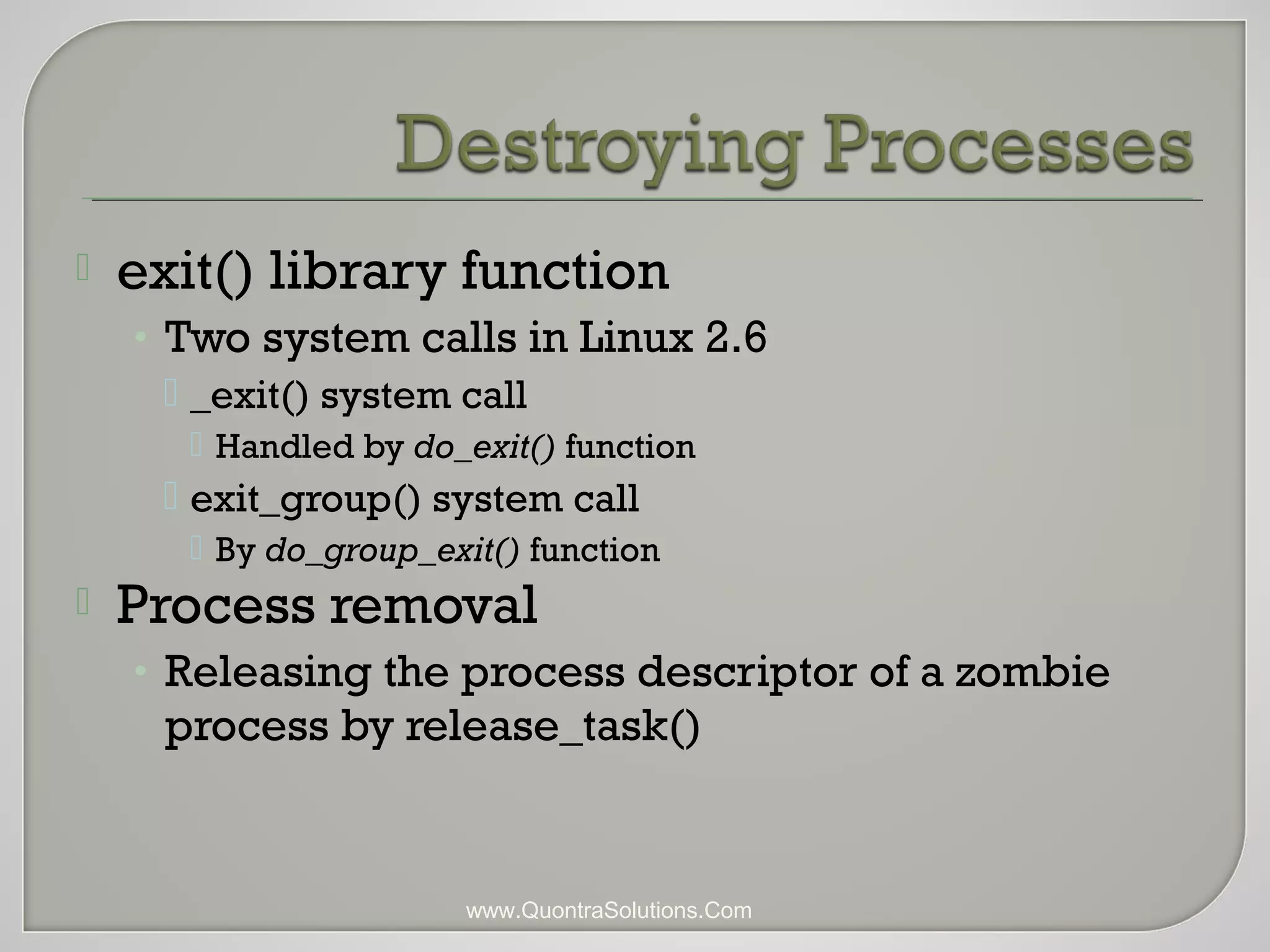  exit() library function 
• Two system calls in Linux 2.6 
 _exit() system call 
 Handled by do_exit() function 
 exit_group() system call 
 By do_group_exit() function 
 Process removal 
• Releasing the process descriptor of a zombie 
process by release_task() 
www.QuontraSolutions.Com 
 