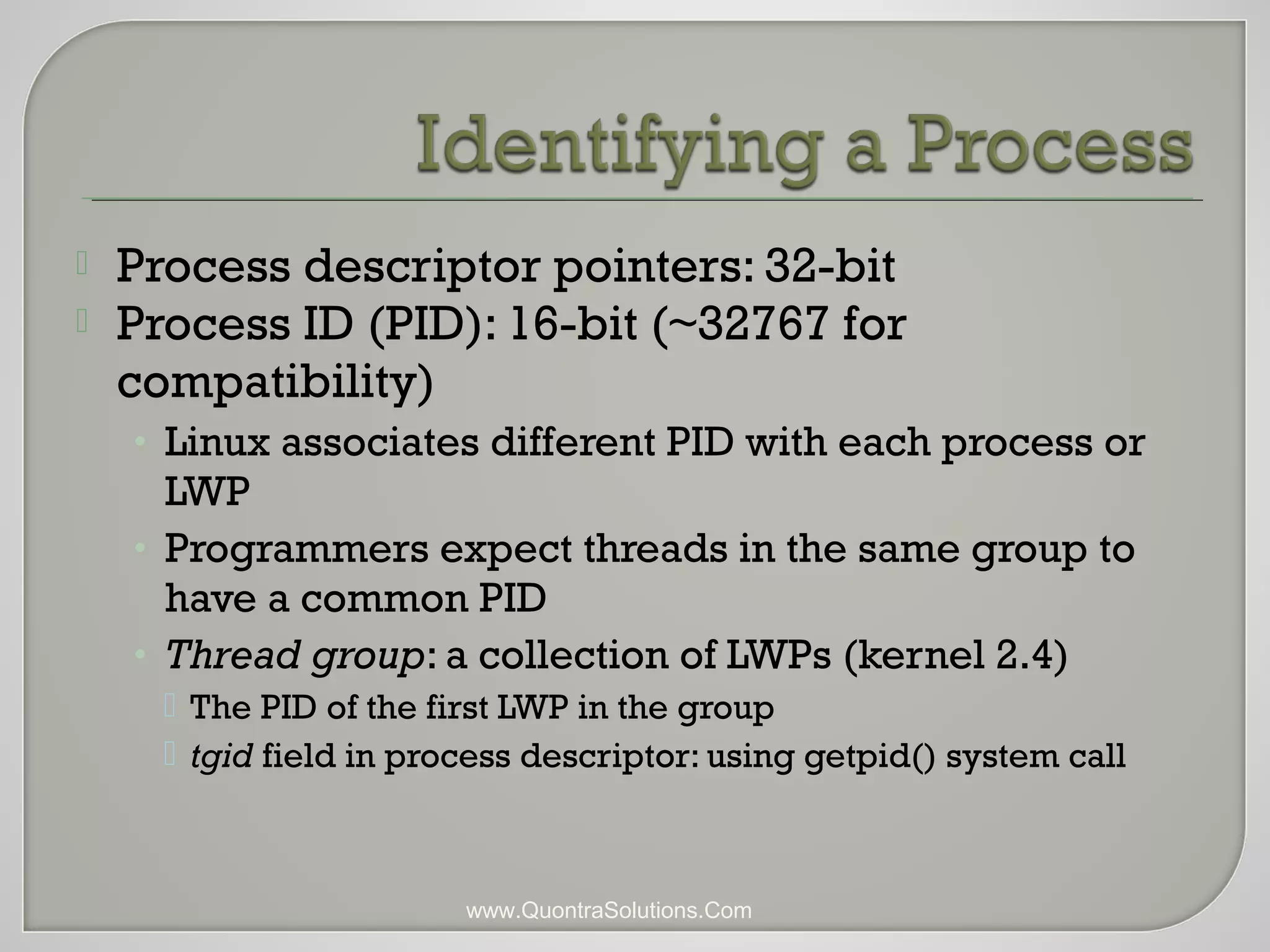  Process descriptor pointers: 32-bit 
 Process ID (PID): 16-bit (~32767 for 
compatibility) 
• Linux associates different PID with each process or 
LWP 
• Programmers expect threads in the same group to 
have a common PID 
• Thread group: a collection of LWPs (kernel 2.4) 
 The PID of the first LWP in the group 
 tgid field in process descriptor: using getpid() system call 
www.QuontraSolutions.Com 
 