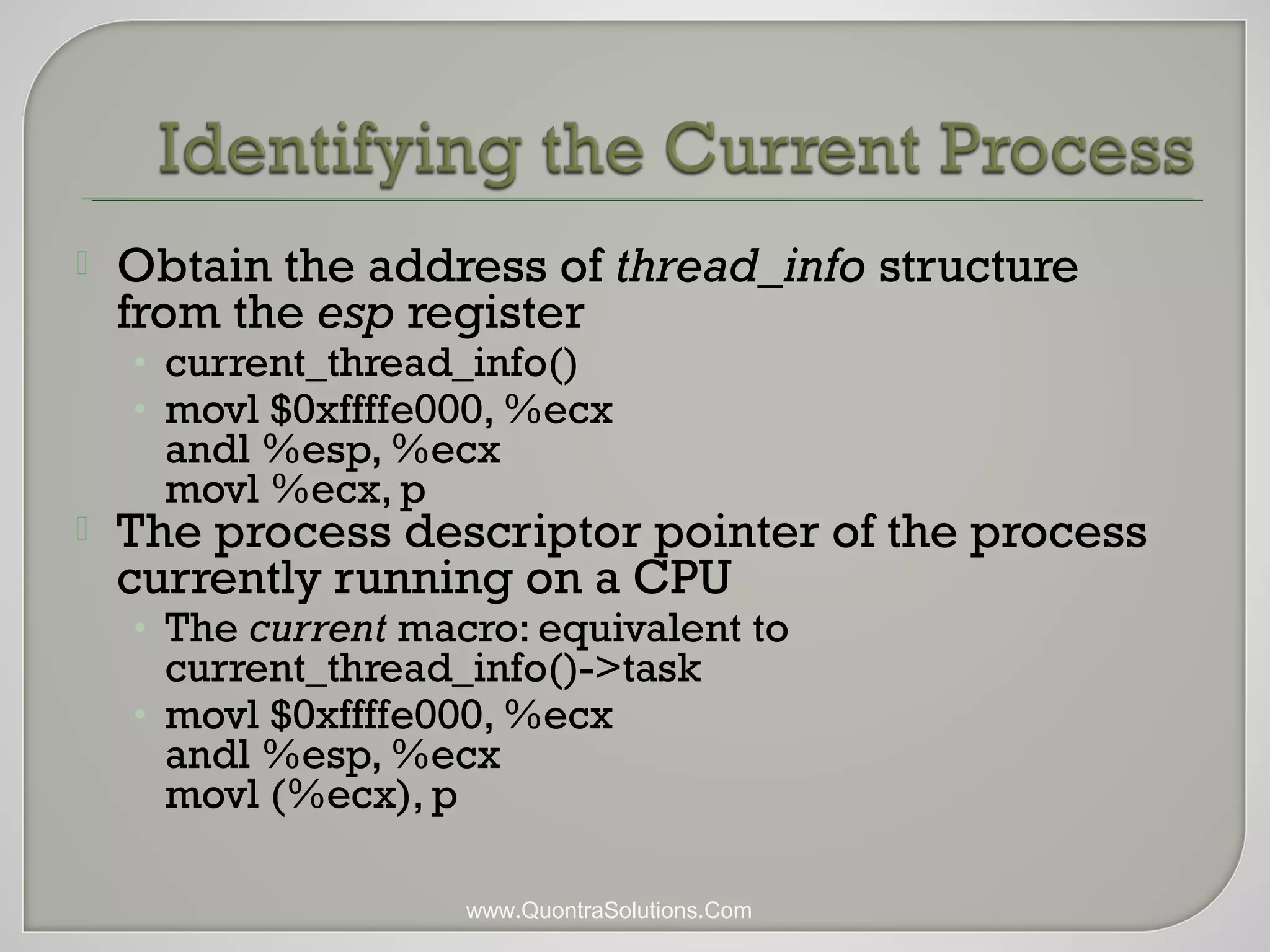  Obtain the address of thread_info structure 
from the esp register 
• current_thread_info() 
• movl $0xffffe000, %ecx 
andl %esp, %ecx 
movl %ecx, p 
 The process descriptor pointer of the process 
currently running on a CPU 
• The current macro: equivalent to 
current_thread_info()->task 
• movl $0xffffe000, %ecx 
andl %esp, %ecx 
movl (%ecx), p 
www.QuontraSolutions.Com 
 