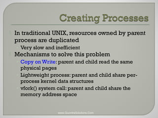  In traditional UNIX, resources owned by parent 
process are duplicated 
• Very slow and inefficient 
 Mechanisms to solve this problem 
• Copy on Write: parent and child read the same 
physical pages 
• Lightweight process: parent and child share per-process 
kernel data structures 
• vfork() system call: parent and child share the 
memory address space 
www.QuontraSolutions.Com 
 