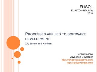 FLISOL EL ALTO – BOLIVIA 2010 Processes applied to software development. XP, Scrum and Kanban Renan Huanca Java Web Developer http://renidev.javabolivia.com http://renidev.twitter.com 