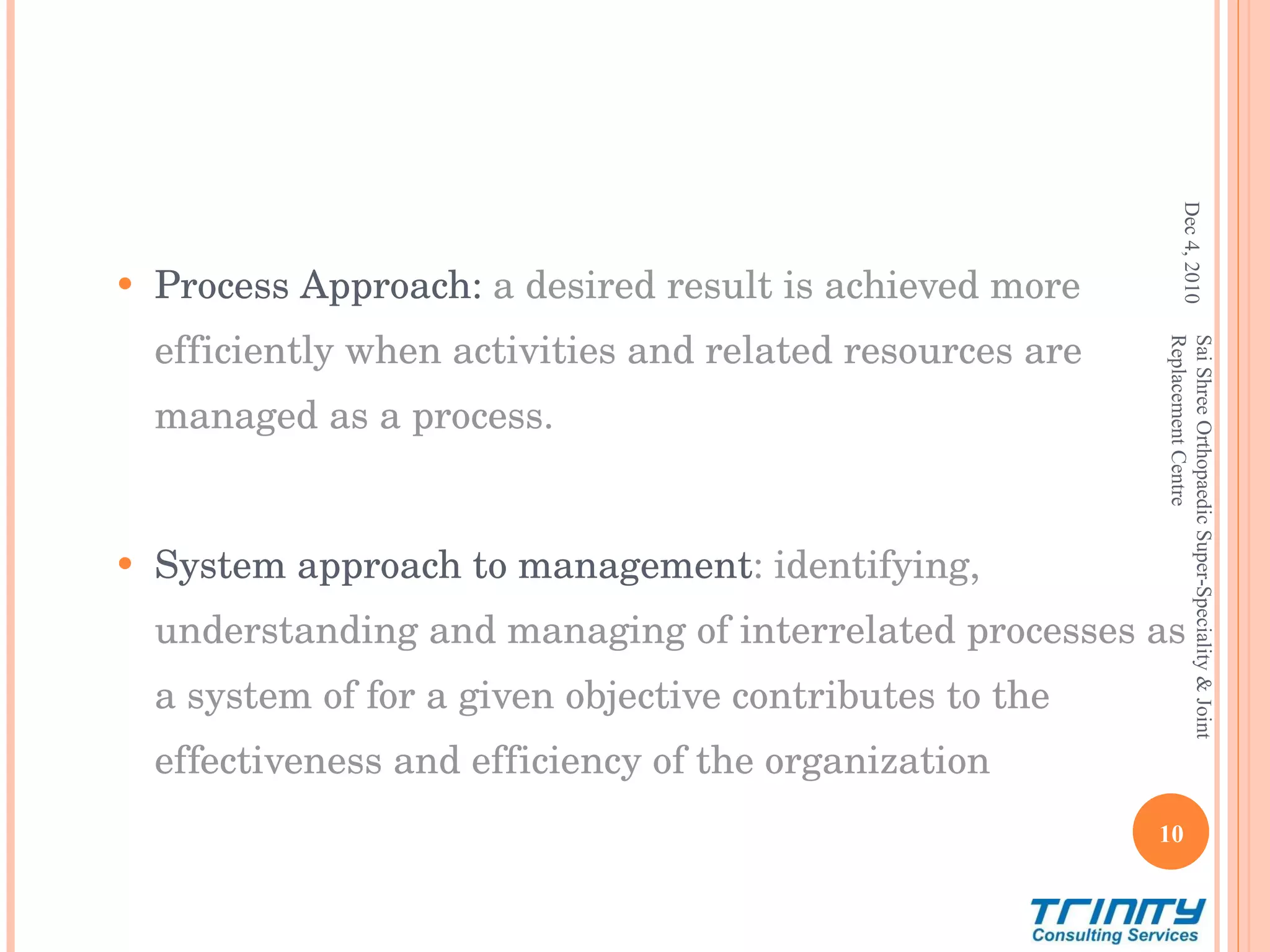Process Approach:  a desired result is achieved more efficiently when activities and related resources are managed as a process. System approach to management : identifying, understanding and managing of interrelated processes as a system of for a given objective contributes to the effectiveness and efficiency of the organization   Dec 4, 2010 Sai Shree Orthopaedic Super-Speciality & Joint Replacement Centre 
