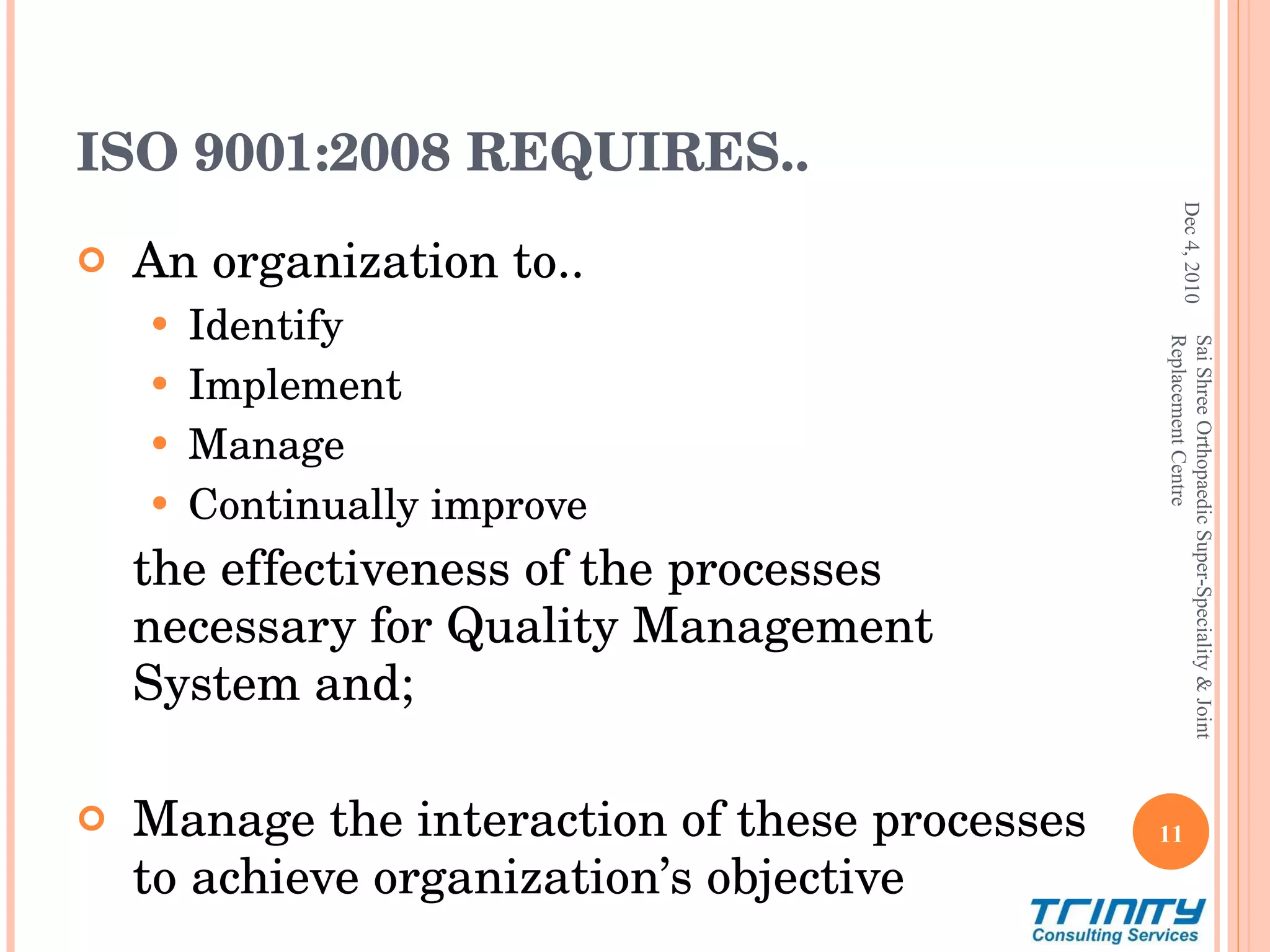 ISO 9001:2008 REQUIRES.. An organization to.. Identify Implement Manage Continually improve the effectiveness of the processes necessary for Quality Management System and; Manage the interaction of these processes to achieve organization’s objective Dec 4, 2010 Sai Shree Orthopaedic Super-Speciality & Joint Replacement Centre 