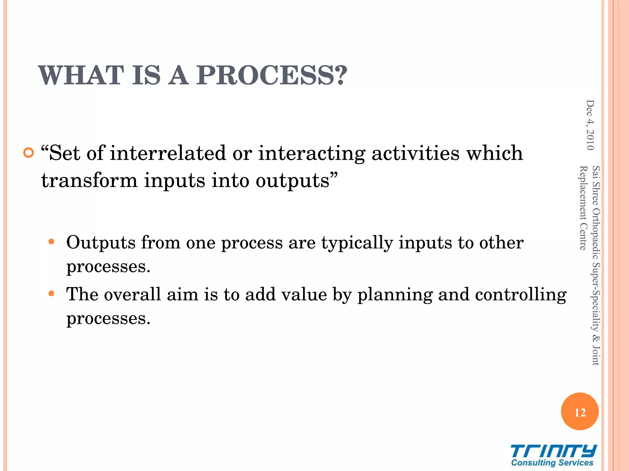 WHAT IS A PROCESS? “ Set of interrelated or interacting activities which transform inputs into outputs” Outputs from one process are typically inputs to other processes. The overall aim is to add value by planning and controlling processes. Dec 4, 2010 Sai Shree Orthopaedic Super-Speciality & Joint Replacement Centre 