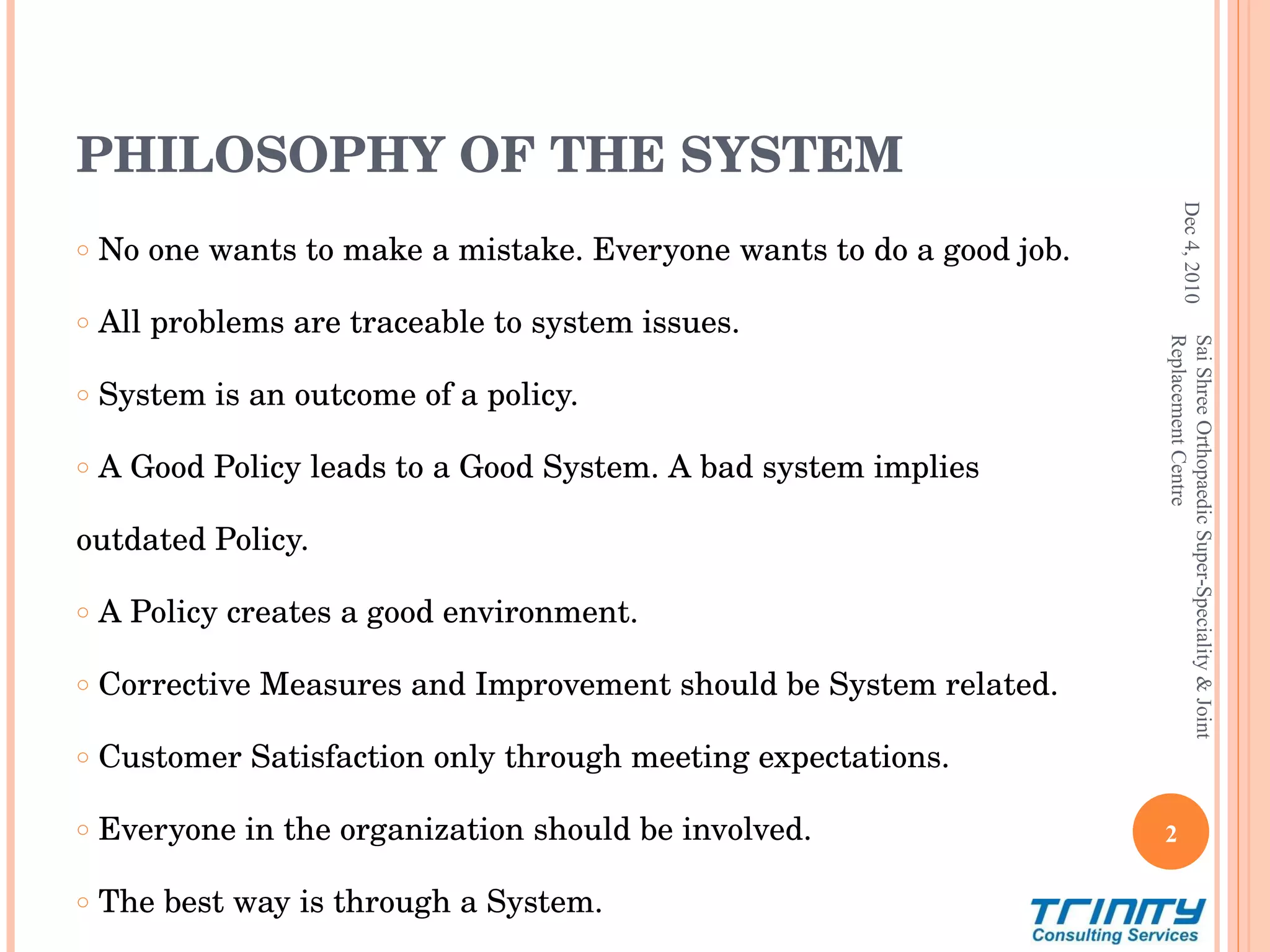 PHILOSOPHY OF THE SYSTEM No one wants to make a mistake. Everyone wants to do a good job. All problems are traceable to system issues. System is an outcome of a policy.  A Good Policy leads to a Good System. A bad system implies  outdated Policy. A Policy creates a good environment. Corrective Measures and Improvement should be System related. Customer Satisfaction only through meeting expectations. Everyone in the organization should be involved. The best way is through a System. Dec 4, 2010 Sai Shree Orthopaedic Super-Speciality & Joint Replacement Centre 