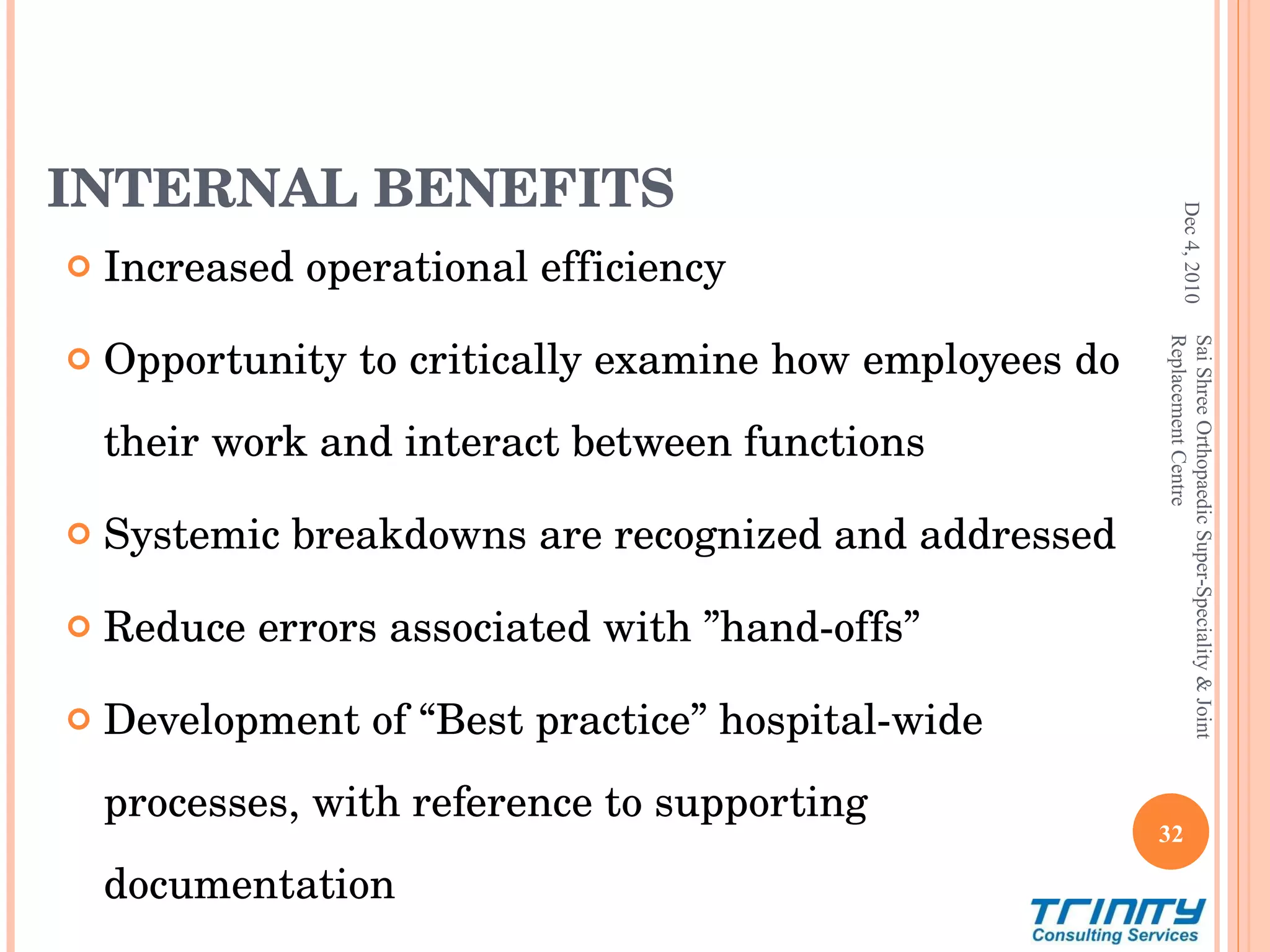 INTERNAL BENEFITS Increased operational efficiency Opportunity to critically examine how employees do their work and interact between functions  Systemic breakdowns are recognized and addressed Reduce errors associated with ”hand-offs” Development of “Best practice” hospital-wide processes, with reference to supporting documentation Dec 4, 2010 Sai Shree Orthopaedic Super-Speciality & Joint Replacement Centre 
