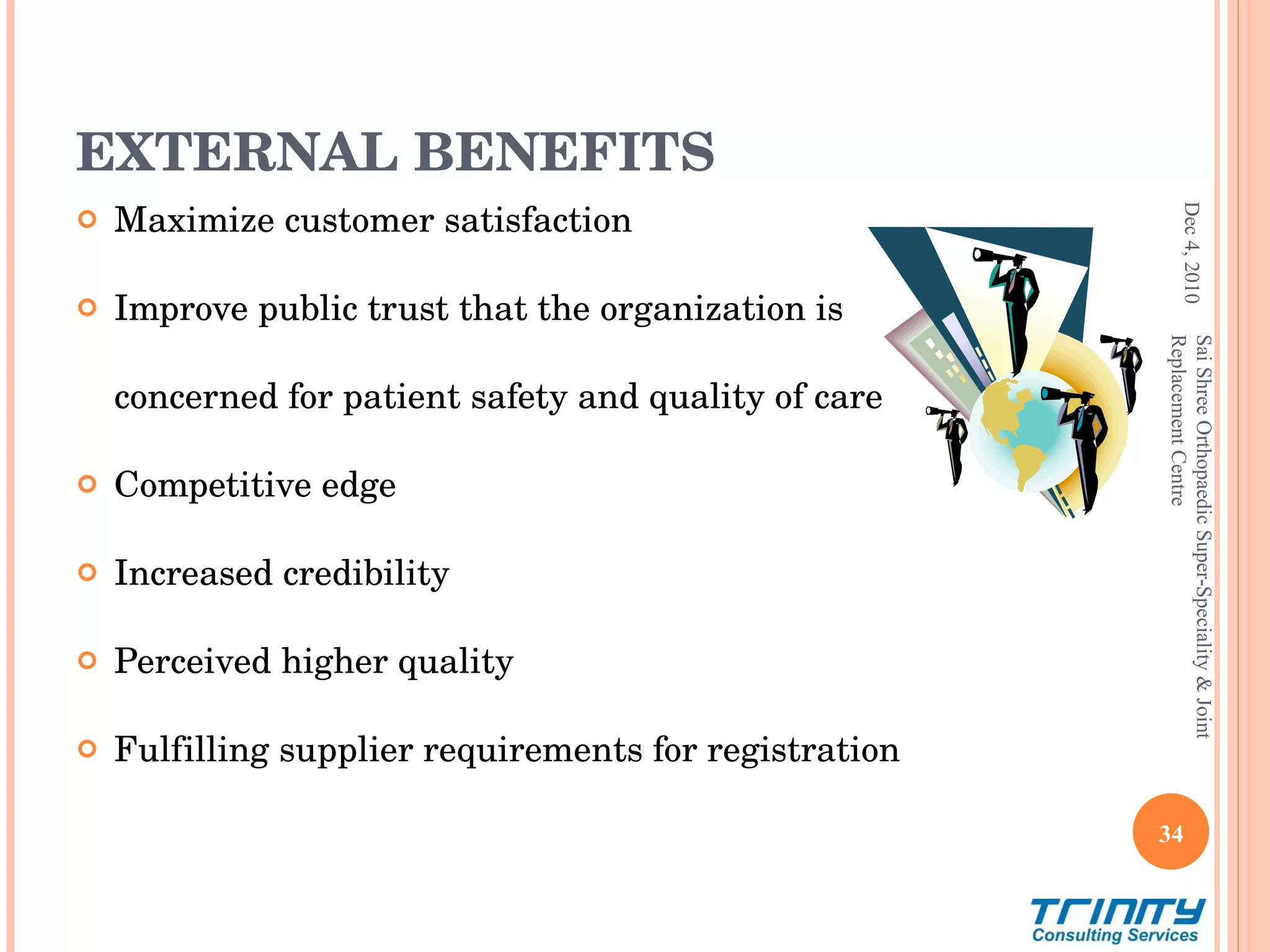 EXTERNAL BENEFITS Maximize customer satisfaction Improve public trust that the organization is  concerned for patient safety and quality of care Competitive edge  Increased credibility  Perceived higher quality  Fulfilling supplier requirements for registration Dec 4, 2010 Sai Shree Orthopaedic Super-Speciality & Joint Replacement Centre 