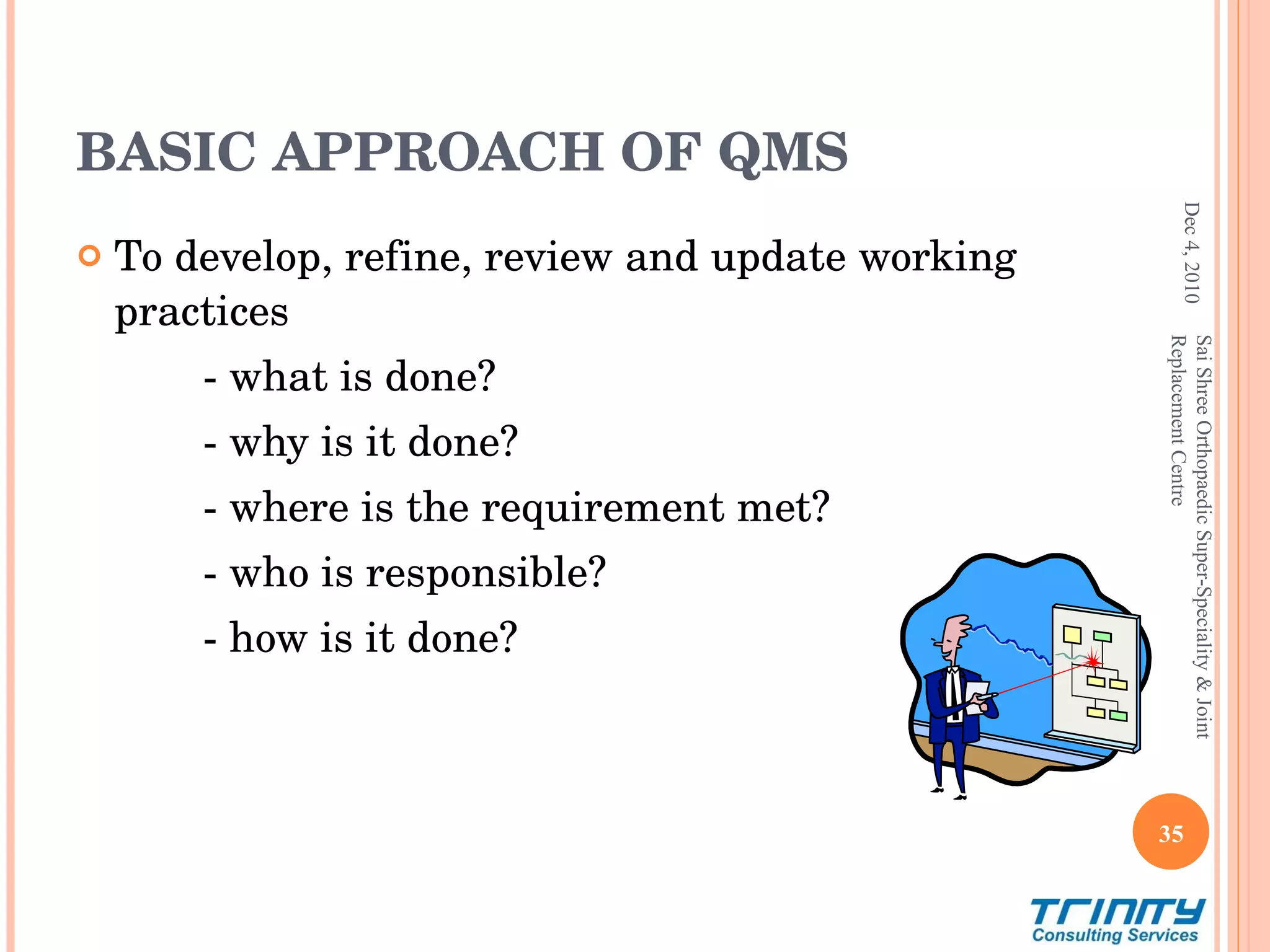 BASIC APPROACH OF QMS To develop, refine, review and update working practices  - what is done? - why is it done? - where is the requirement met? - who is responsible? - how is it done? Dec 4, 2010 Sai Shree Orthopaedic Super-Speciality & Joint Replacement Centre 