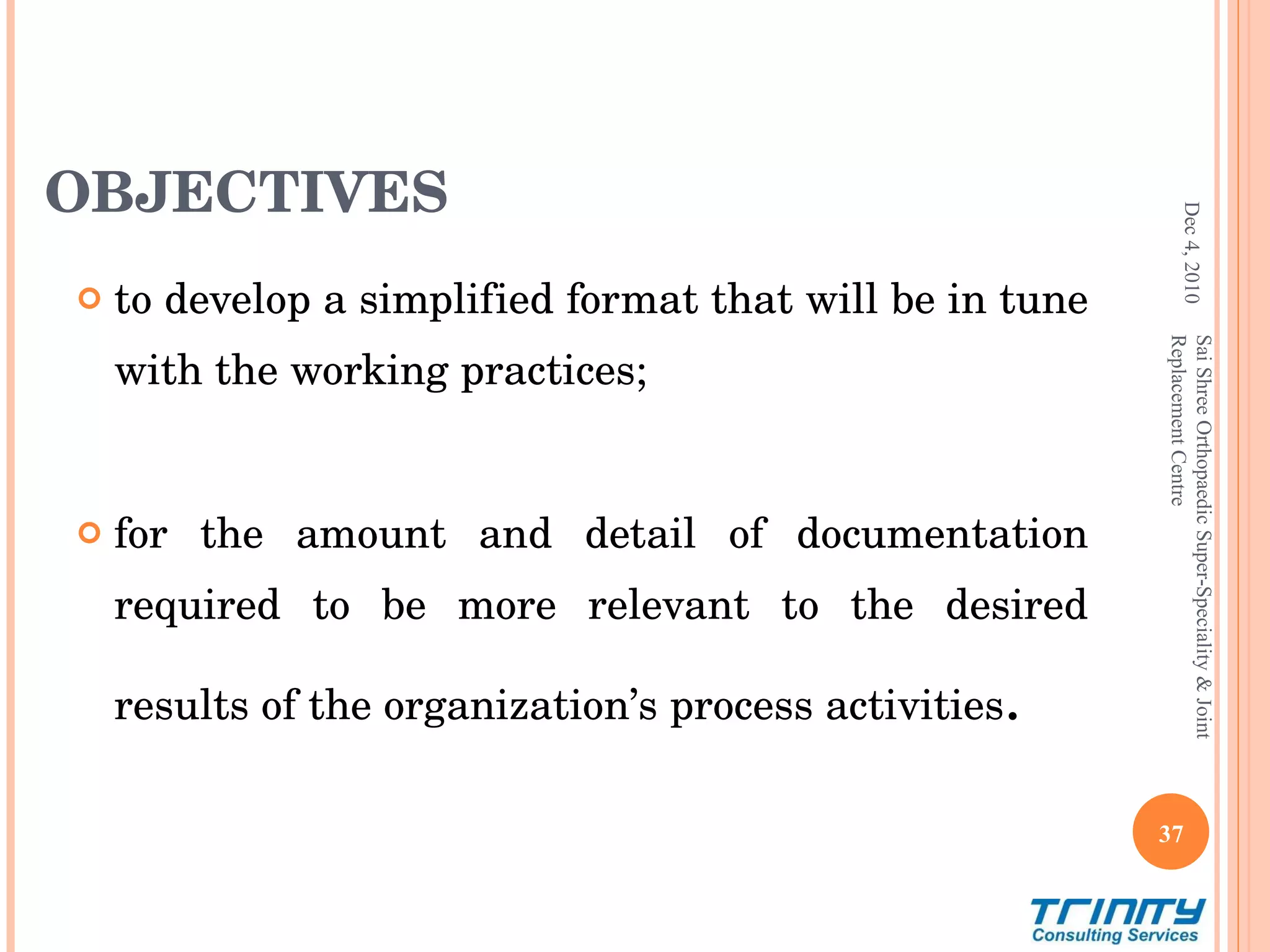 OBJECTIVES  to develop a simplified format that will be in tune with the working practices; for the amount and detail of documentation required to be more relevant to the desired results of the organization’s process activities .  Dec 4, 2010 Sai Shree Orthopaedic Super-Speciality & Joint Replacement Centre 