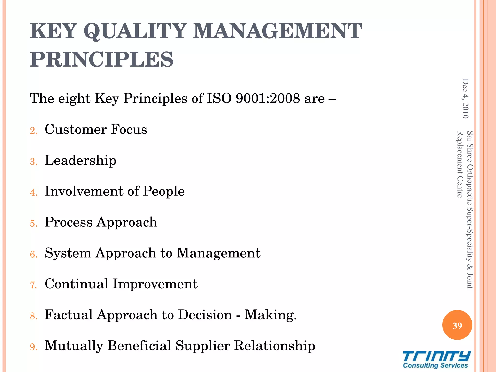 KEY QUALITY MANAGEMENT PRINCIPLES The eight Key Principles of ISO 9001:2008 are –  Customer Focus Leadership Involvement of People Process Approach System Approach to Management Continual Improvement Factual Approach to Decision - Making. Mutually Beneficial Supplier Relationship Dec 4, 2010 Sai Shree Orthopaedic Super-Speciality & Joint Replacement Centre 