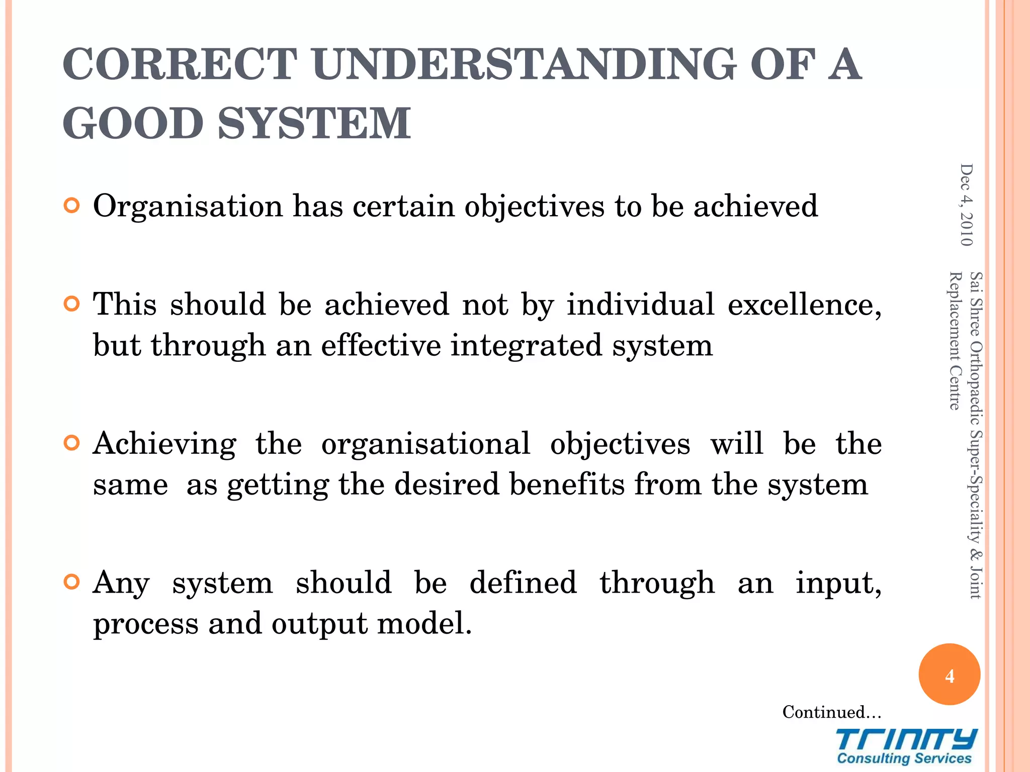 CORRECT UNDERSTANDING OF A GOOD SYSTEM Organisation has certain objectives to be achieved This should be achieved not by individual excellence, but through an effective integrated system Achieving the organisational objectives will be the same  as getting the desired benefits from the system Any system should be defined through an input, process and output model.  Continued… Dec 4, 2010 Sai Shree Orthopaedic Super-Speciality & Joint Replacement Centre 
