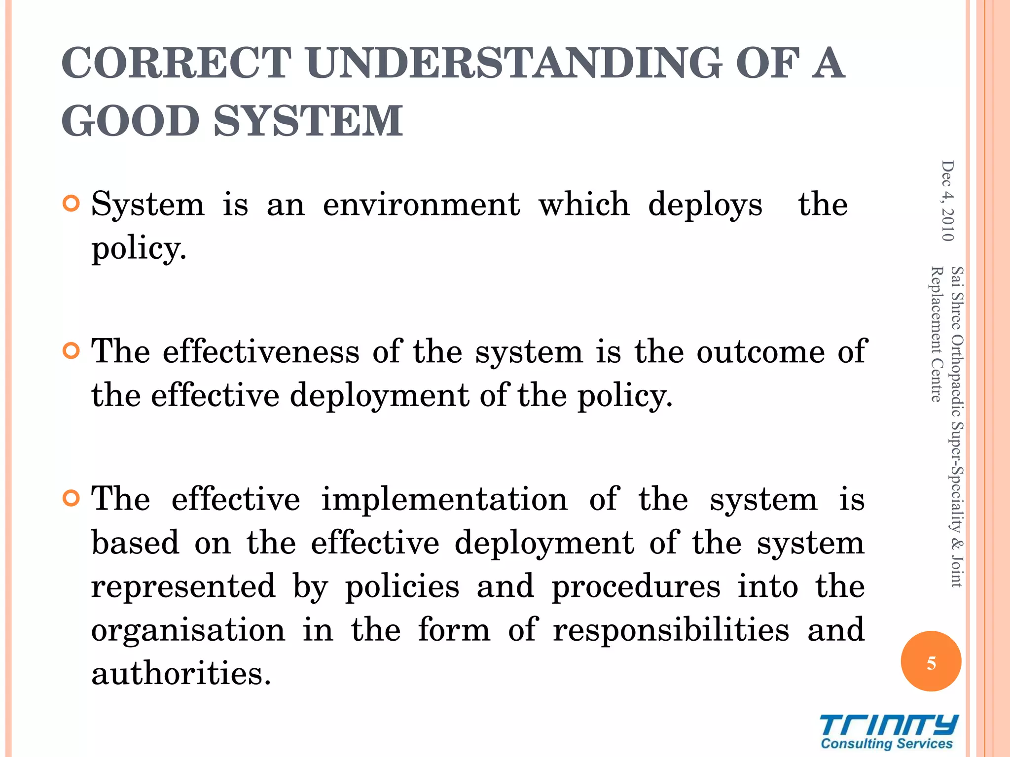 CORRECT UNDERSTANDING OF A GOOD SYSTEM System is an environment which deploys  the  policy. The effectiveness of the system is the outcome of the effective deployment of the policy. The effective implementation of the system is based on the effective deployment of the system represented by policies and procedures into the organisation in the form of responsibilities and authorities. Dec 4, 2010 Sai Shree Orthopaedic Super-Speciality & Joint Replacement Centre 