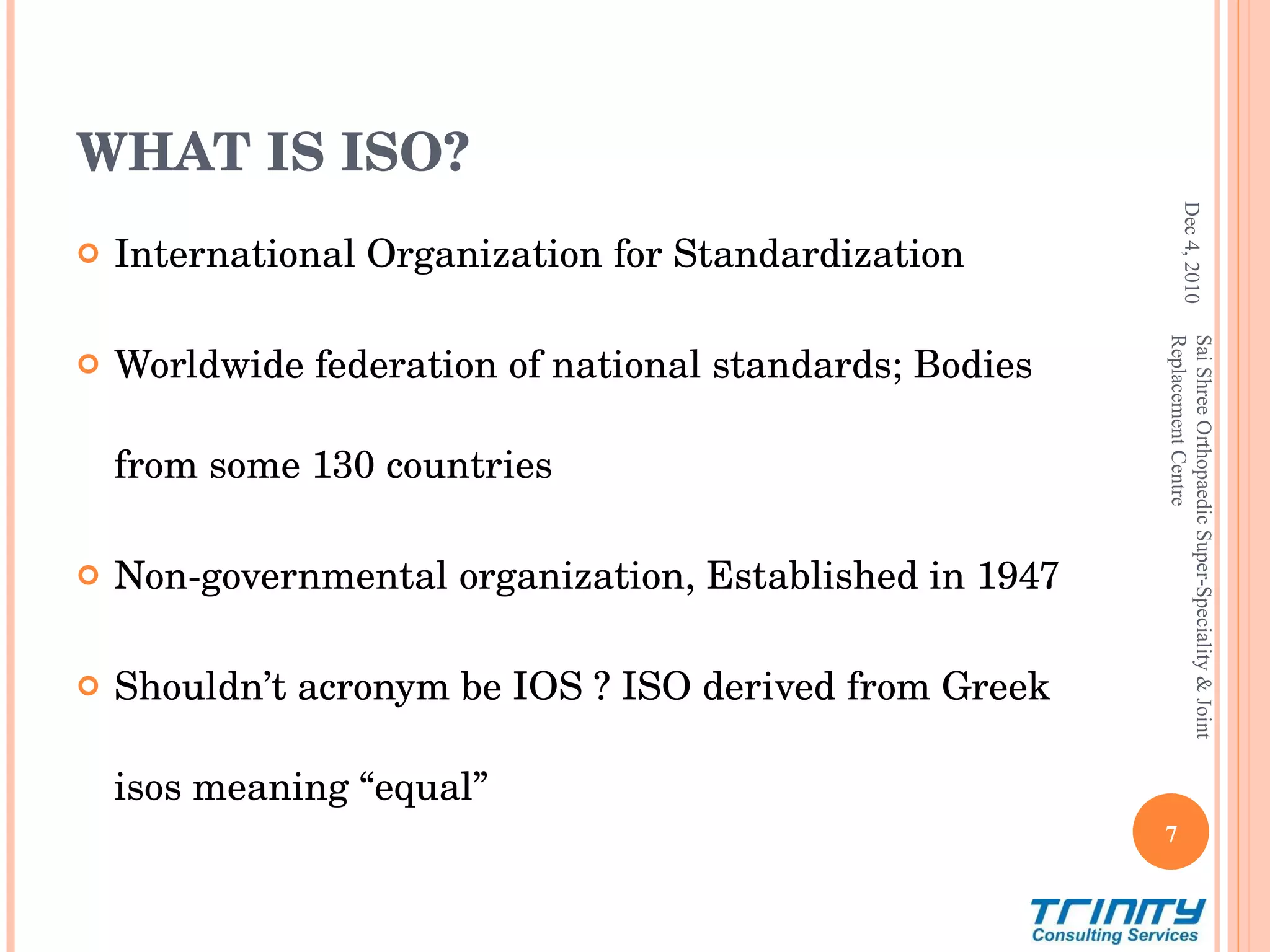 WHAT IS ISO? International Organization for Standardization Worldwide federation of national standards; Bodies from some 130 countries Non-governmental organization, Established in 1947 Shouldn’t acronym be IOS ? ISO derived from Greek isos meaning “equal” Dec 4, 2010 Sai Shree Orthopaedic Super-Speciality & Joint Replacement Centre 