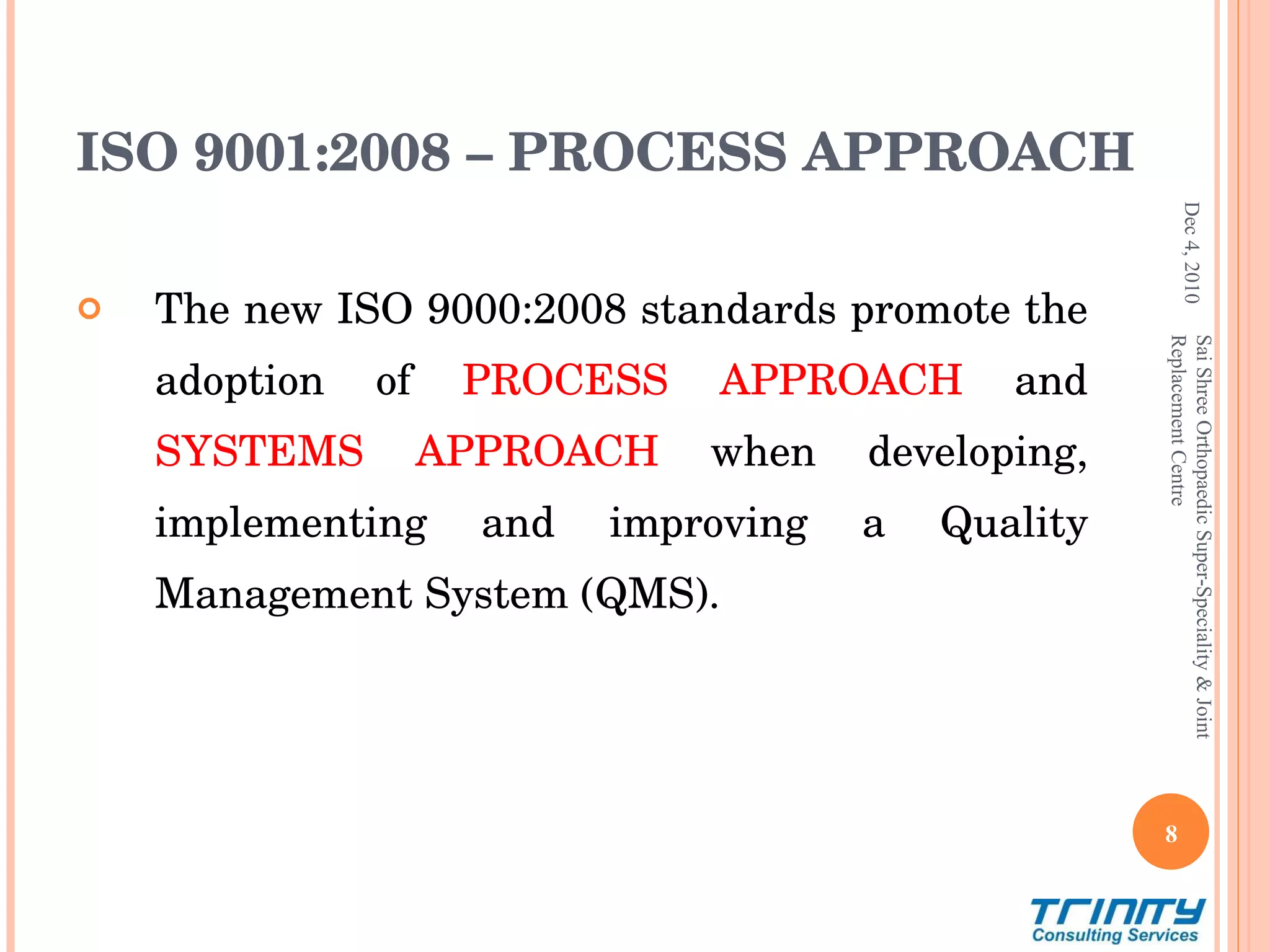 The new ISO 9000:2008 standards promote the adoption of  PROCESS APPROACH   and   SYSTEMS APPROACH  when developing, implementing and improving a Quality Management System (QMS).  ISO 9001:2008 – PROCESS APPROACH Dec 4, 2010 Sai Shree Orthopaedic Super-Speciality & Joint Replacement Centre 