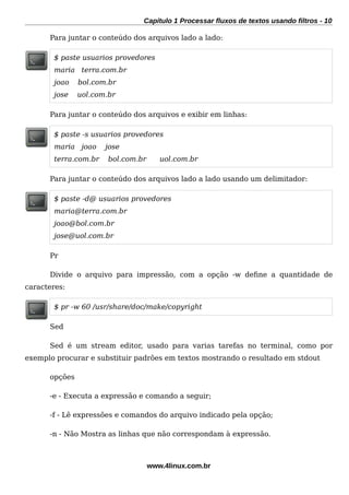 Capítulo 1 Processar fluxos de textos usando filtros - 10
Para juntar o conteúdo dos arquivos lado a lado:
$ paste usuarios provedores
maria terra.com.br
joao bol.com.br
jose uol.com.br
Para juntar o conteúdo dos arquivos e exibir em linhas:
$ paste -s usuarios provedores
maria joao jose
terra.com.br bol.com.br uol.com.br
Para juntar o conteúdo dos arquivos lado a lado usando um delimitador:
$ paste -d@ usuarios provedores
maria@terra.com.br
joao@bol.com.br
jose@uol.com.br
Pr
Divide o arquivo para impressão, com a opção -w defne a quantidade de
caracteres:
$ pr -w 60 /usr/share/doc/make/copyright
Sed
Sed é um stream editor, usado para varias tarefas no terminal, como por
exemplo procurar e substituir padrões em textos mostrando o resultado em stdout
opções
-e - Executa a expressão e comando a seguir;
-f - Lê expressões e comandos do arquivo indicado pela opção;
-n - Não Mostra as linhas que não correspondam à expressão.
www.4linux.com.br
 