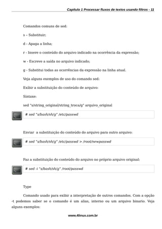 Capítulo 1 Processar fluxos de textos usando filtros - 11
Comandos comuns de sed:
s – Substituir;
d - Apaga a linha;
r - Insere o conteúdo do arquivo indicado na ocorrência da expressão;
w - Escreve a saída no arquivo indicado;
g - Substitui todas as ocorrências da expressão na linha atual.
Veja alguns exemplos de uso do comando sed:
Exibir a substituição do conteúdo de arquivo:
Sintaxe:
sed "s/string_original/string_troca/g" arquivo_original
# sed “s/bash/sh/g” /etc/passwd
Enviar a substituição do conteúdo do arquivo para outro arquivo:
# sed “s/bash/sh/g” /etc/passwd > /root/newpasswd
Faz a substituição do conteúdo do arquivo no próprio arquivo original:
# sed -i “s/bash/sh/g” /root/passwd
Type
Comando usado para exibir a interpretação de outros comandos. Com a opção
-t podemos saber se o comando é um alias, interno ou um arquivo binario. Veja
alguns exemplos:
www.4linux.com.br
 
