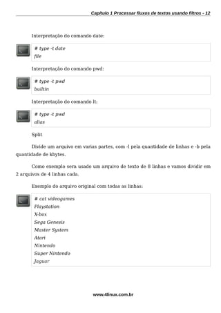 Capítulo 1 Processar fluxos de textos usando filtros - 12
Interpretação do comando date:
# type -t date
fle
Interpretação do comando pwd:
# type -t pwd
builtin
Interpretação do comando lt:
# type -t pwd
alias
Split
Divide um arquivo em varias partes, com -l pela quantidade de linhas e -b pela
quantidade de kbytes.
Como exemplo sera usado um arquivo de texto de 8 linhas e vamos dividir em
2 arquivos de 4 linhas cada.
Exemplo do arquivo original com todas as linhas:
# cat videogames
Playstation
X-box
Sega Genesis
Master System
Atari
Nintendo
Super Nintendo
Jaguar
www.4linux.com.br
 