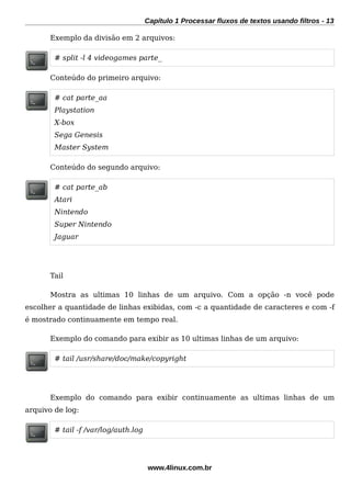 Capítulo 1 Processar fluxos de textos usando filtros - 13
Exemplo da divisão em 2 arquivos:
# split -l 4 videogames parte_
Conteúdo do primeiro arquivo:
# cat parte_aa
Playstation
X-box
Sega Genesis
Master System
Conteúdo do segundo arquivo:
# cat parte_ab
Atari
Nintendo
Super Nintendo
Jaguar
Tail
Mostra as ultimas 10 linhas de um arquivo. Com a opção -n você pode
escolher a quantidade de linhas exibidas, com -c a quantidade de caracteres e com -f
é mostrado continuamente em tempo real.
Exemplo do comando para exibir as 10 ultimas linhas de um arquivo:
# tail /usr/share/doc/make/copyright
Exemplo do comando para exibir continuamente as ultimas linhas de um
arquivo de log:
# tail -f /var/log/auth.log
www.4linux.com.br
 