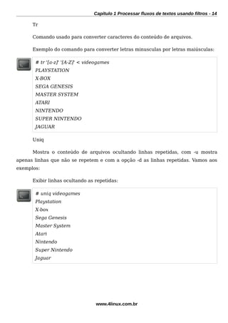 Capítulo 1 Processar fluxos de textos usando filtros - 14
Tr
Comando usado para converter caracteres do conteúdo de arquivos.
Exemplo do comando para converter letras minusculas por letras maiúsculas:
# tr '[a-z]' '[A-Z]' < videogames
PLAYSTATION
X-BOX
SEGA GENESIS
MASTER SYSTEM
ATARI
NINTENDO
SUPER NINTENDO
JAGUAR
Uniq
Mostra o conteúdo de arquivos ocultando linhas repetidas, com -u mostra
apenas linhas que não se repetem e com a opção -d as linhas repetidas. Vamos aos
exemplos:
Exibir linhas ocultando as repetidas:
# uniq videogames
Playstation
X-box
Sega Genesis
Master System
Atari
Nintendo
Super Nintendo
Jaguar
www.4linux.com.br
 