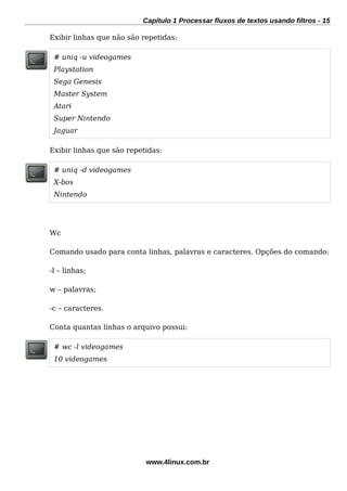 Capítulo 1 Processar fluxos de textos usando filtros - 15
Exibir linhas que não são repetidas:
# uniq -u videogames
Playstation
Sega Genesis
Master System
Atari
Super Nintendo
Jaguar
Exibir linhas que são repetidas:
# uniq -d videogames
X-box
Nintendo
Wc
Comando usado para conta linhas, palavras e caracteres. Opções do comando:
-l – linhas;
w – palavras;
-c – caracteres.
Conta quantas linhas o arquivo possui:
# wc -l videogames
10 videogames
www.4linux.com.br
 