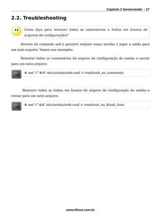 Capítulo 2 Gerenciando - 17
2.2. Troubleshooting
Como faço para remover todos os comentários e linhas em branco de
arquivos de confgurações?
Através do comando sed é possível realizar essas tarefas e jogar a saida para
um outo arquivo. Vamos aos exemplos:
Remover todos os comentários do arquivo de confguração do samba e enviar
para um novo arquivo:
# sed '/^#/d' /etc/samba/smb.conf > /root/smb_no_comments
Remover todas as linhas em branco do arquivo de confguração do samba e
enviar para um novo arquivo:
# sed '/^$/d' /etc/samba/smb.conf > /root/smb_no_blank_lines
www.4linux.com.br
 