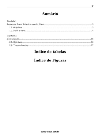 - 2
Sumário
Capítulo 1
Processar fuxos de textos usando fltros...................................................................................3
1.1. Objetivos......................................................................................................................... 3
1.2. Mãos a obra.....................................................................................................................4
Capítulo 2
Gerenciando ............................................................................................................................ 16
2.1. Objetivos....................................................................................................................... 16
2.2. Troubleshooting ........................................................................................................... 17
Índice de tabelas
Índice de Figuras
www.4linux.com.br
 