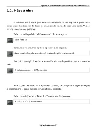 Capítulo 1 Processar fluxos de textos usando filtros - 4
1.2. Mãos a obra
O comando cat é usado para mostrar o conteúdo de um arquivo, e pode atuar
como um redirecionador de dados de sua entrada, enviando para uma saída. Vamos
ver alguns exemplos práticos:
Exibir na saída padrão (tela) o conteúdo de um arquivo:
$ cat lista.txt
Como juntar 3 arquivos mp3 em apenas um só arquivo:
$ cat musica1.mp3 musica2.mp3 musica3.mp3 > musica.mp3
Um outro exemplo é enviar o conteúdo de um dispositivo para um arquivo
.ISO:
# cat /dev/cdrom > CDDebian.iso
Usado para delimitar um arquivo em colunas, com a opção -d especifca qual
o delimitador e -f quais campos serão exibidos. Exemplo:
Exibir o conteúdo das colunas 1 e 7 do arquivo /etc/passwd:
# cut -d ':' -f 1,7 /etc/passwd
www.4linux.com.br
 