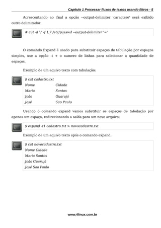 Capítulo 1 Processar fluxos de textos usando filtros - 5
Acrescentando ao fnal a opção --output-delimiter 'caractere' será exibido
outro delimitador:
# cut -d ':' -f 1,7 /etc/passwd --output-delimiter '='
O comando Expand é usado para substituir espaços de tabulação por espaços
simples, use a opção -t + o numero de linhas para selecionar a quantidade de
espaços.
Exemplo de um aquivo texto com tabulação:
$ cat cadastro.txt
Nome Cidade
Maria Santos
João Guarujá
José Sao Paulo
Usando o comando expand vamos substituir os espaços de tabulação por
apenas um espaço, redirecionando a saída para um novo arquivo:
$ expand -t1 cadastro.txt > novocadastro.txt
Exemplo de um aquivo texto após o comando expand:
$ cat novocadastro.txt
Nome Cidade
Maria Santos
João Guarujá
José Sao Paulo
www.4linux.com.br
 