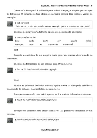 Capítulo 1 Processar fluxos de textos usando filtros - 6
O comando Unexpand é utilizado para substitui espaços simples por espaços
de tabulação. O comando só terá efeito se o arquivo possuir dois espaços. Vamos ao
exemplo:
$ cat carta.txt
Esta carta pode ser usada como exemplo para o comando unexpand.
Exemplo do aquivo carta.txt texto após o uso do comando unexpand:
$ unexpand carta.txt
Esta carta pode ser usada como
exemplo para o comando unexpand.
Fmt
Formata o conteúdo de um arquivo texto para um numero determinado de
caracteres.
Exemplo da formatação de um arquivo para 60 caracteres:
$ fmt -w 60 /usr/share/doc/make/copyright
Head
Mostra as primeiras 10 linhas de um arquivo, e com -n você pode escolher a
quantidade de linhas e -c a quantidade de caracteres:
Exemplo do comando para exibir apenas as 5 primeiras linhas de um arquivo:
$ head -n5 /usr/share/doc/make/copyright
Exemplo do comando para exibir apenas os 100 primeiros caracteres de um
arquivo:
$ head -c100 /usr/share/doc/make/copyright
www.4linux.com.br
 