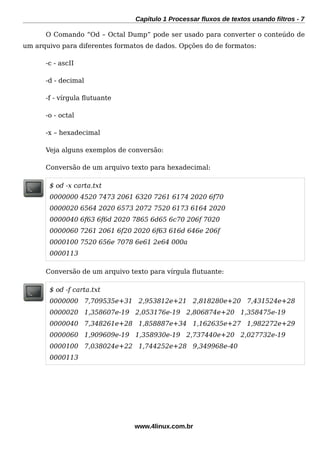 Capítulo 1 Processar fluxos de textos usando filtros - 7
O Comando “Od – Octal Dump” pode ser usado para converter o conteúdo de
um arquivo para diferentes formatos de dados. Opções do de formatos:
-c - ascII
-d - decimal
-f - vírgula futuante
-o - octal
-x – hexadecimal
Veja alguns exemplos de conversão:
Conversão de um arquivo texto para hexadecimal:
$ od -x carta.txt
0000000 4520 7473 2061 6320 7261 6174 2020 6f70
0000020 6564 2020 6573 2072 7520 6173 6164 2020
0000040 6f63 6f6d 2020 7865 6d65 6c70 206f 7020
0000060 7261 2061 6f20 2020 6f63 616d 646e 206f
0000100 7520 656e 7078 6e61 2e64 000a
0000113
Conversão de um arquivo texto para vírgula futuante:
$ od -f carta.txt
0000000 7,709535e+31 2,953812e+21 2,818280e+20 7,431524e+28
0000020 1,358607e-19 2,053176e-19 2,806874e+20 1,358475e-19
0000040 7,348261e+28 1,858887e+34 1,162635e+27 1,982272e+29
0000060 1,909609e-19 1,358930e-19 2,737440e+20 2,027732e-19
0000100 7,038024e+22 1,744252e+28 9,349968e-40
0000113
www.4linux.com.br
 