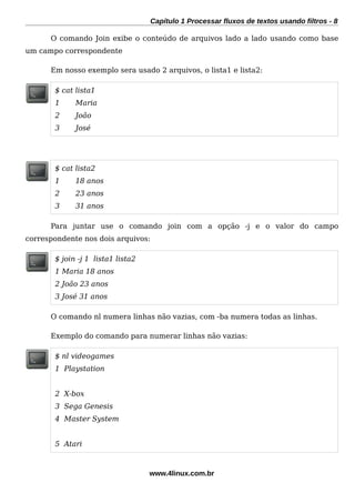 Capítulo 1 Processar fluxos de textos usando filtros - 8
O comando Join exibe o conteúdo de arquivos lado a lado usando como base
um campo correspondente
Em nosso exemplo sera usado 2 arquivos, o lista1 e lista2:
$ cat lista1
1 Maria
2 João
3 José
$ cat lista2
1 18 anos
2 23 anos
3 31 anos
Para juntar use o comando join com a opção -j e o valor do campo
correspondente nos dois arquivos:
$ join -j 1 lista1 lista2
1 Maria 18 anos
2 João 23 anos
3 José 31 anos
O comando nl numera linhas não vazias, com -ba numera todas as linhas.
Exemplo do comando para numerar linhas não vazias:
$ nl videogames
1 Playstation
2 X-box
3 Sega Genesis
4 Master System
5 Atari
www.4linux.com.br
 