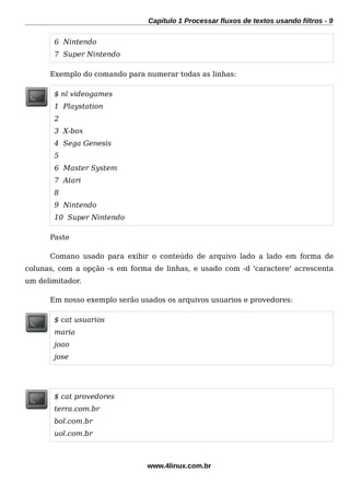 Capítulo 1 Processar fluxos de textos usando filtros - 9
6 Nintendo
7 Super Nintendo
Exemplo do comando para numerar todas as linhas:
$ nl videogames
1 Playstation
2
3 X-box
4 Sega Genesis
5
6 Master System
7 Atari
8
9 Nintendo
10 Super Nintendo
Paste
Comano usado para exibir o conteúdo de arquivo lado a lado em forma de
colunas, com a opção -s em forma de linhas, e usado com -d 'caractere' acrescenta
um delimitador.
Em nosso exemplo serão usados os arquivos usuarios e provedores:
$ cat usuarios
maria
joao
jose
$ cat provedores
terra.com.br
bol.com.br
uol.com.br
www.4linux.com.br
 