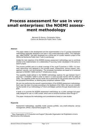 Bernard Di Renzo & Christophe Feltus Page 1 of 15 December 2003
Process assessment for use in very
small enterprises: the NOEMI assess-
ment methodology
Bernard Di Renzo, Christophe Feltus
Centre de Recherche Public Henri Tudor
Abstract
This paper relates to the development and the experimentation of an IT process assessment
methodology especially designed to be used in very small enterprises (VSEs). This methodol-
ogy, called NOEMI1
, has been developed as a critical part of a public research project of the
Centre de Recherche Public Henri Tudor (Luxembourg).
Initially the main objective of the NOEMI process assessment methodology was to contribute
directly to the implementation of a collaborative IT-sourcing model, developed in the same re-
search project.
The process portfolio aims at a whole coverage of the usual IT-practices in VSEs. It is busi-
ness value-driven and designed in five process areas: infrastructure, service support, man-
agement, security, and documentation. The processes themselves are based on a combined
approach of ISO/IEC 15504 and the IT Infrastructure Library.
The capability model defined in the NOEMI methodology explores the gap between level 0
and level 1 of ISO/IEC 15504 in order to match in a more accurate manner with the reality of
VSEs. The capability profile has four levels and is performed for the process areas and not for
the processes themselves, so allowing easy comparison between VSEs.
We are now performing the seventh experimentation of the NOEMI assessment methodology.
Each case has been a success according to the feedback of the VSEs. And we are consider-
ing the transfer of our methodology to French and Belgian partners through dissemination pro-
jects.
It leads us to promote the NOEMI assessment methodology as a public package tool espe-
cially designed for use in a VSE context, which aims to enhance business value through IT.
This paper introduces the methodology and considerations based on case studies.
Keywords
Assessment methodology, capability model, process portfolio, very small enterprise, service
management, SPICE, improvement program, ITIL.
1
“New Organisation of IT-Production and Support” [Nouvelle Organisation de l’Exploitation et de la
Maintenance Informatiques].
 